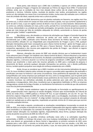 2.7. Neste ponto, cabe destacar que o ZARC não é proibi vo, é apenas um critério adotado para
acesso aos programas Proagro e Programa de Subvenção ao Prêmio do Seguro Rural (PSR). É fundamental
enfa zar, ainda, que as condições de risco mais elevado desse cul vo são de amplo conhecimento de
produtores e técnicos. Colheitas tardias, resultado de plan os mais tardios, principalmente nas regiões
centro-sul, são realizadas nos meses frios e normalmente úmidos, muitas vezes são realizadas com o milho em
níveis de umidade não ideais, expondo ainda mais a cultura às perdas.
2.8. O estudo de ZARC demonstrou que em plan os realizados em fevereiro, nas regiões mais frias
do centro-sul, a cultura estará em campo em fases ainda sensíveis a geada, risco que aumenta rapidamente a
par r de abril e maio, e que em regiões centrais do Brasil o risco de seca se eleva bastante. Adicionalmente,
no centro-sul, colheitas realizadas em maio, junho e julho, período frio e normalmente propenso a episódios
de chuva, nebulosidade e ou umidade por períodos prolongados, tem grandes chances de permanecerem no
campo por mais tempo por falta de condições adequadas de colheita, aumentando as chances de perdas
graves por grãos “ardidos” e apodrecidos.
2.9. Nos úl mos anos, são elevados os números de solicitações que chegam à Comissão Especial de
Recursos CER/PROAGRO, solicitando coberturas de perdas por esse mo vo em diversas culturas.
Considerando que o ZARC, publicado como Portarias desta Secretaria de Polí ca Agrícola, é um estudo
técnico-cien ﬁco u lizado em sua integralidade para enquadramento do Proagro e para o PSR, qualquer
alteração intempes va pode trazer consequências para o Banco Central do Brasil - gestor do Proagro, para a
Secretaria de Polí ca Agrícola - gestora do PSR, para o Tesouro Nacional - fonte das subvenções para as
companhias seguradoras e dos recursos para pagamento das perdas do Proagro - que ofertam os seguros
rurais no país, e aos produtores rurais.
2.10. Ademais, alterações dos prazos de ZARC sem estudos técnicos que as fundamentem trazem
riscos al ssimos para o Proagro. Em trata vas com o Banco Central do Brasil, o Tesouro Nacional e a Secretaria
de Polí ca Econômica do Ministério da Economia, foi afastada a possibilidade de prorrogação do ZARC, pois as
alíquotas vigentes, a estrutura atuarial e as normas do programa consideram o ZARC vigente. É importante
destacar que atualmente a maior parte dos recursos aplicados no ZARC para a realização da pesquisa é
proveniente do Bacen, portanto qualquer alteração intempes va nas portarias, sem a devida jus ﬁca va
técnica, também poderia prejudicar essa relação de conﬁança estabelecida com o MAPA.
2.11. Ainda, há que se considerar que o ZARC é também um dos instrumentos balizadores do seguro
rural. Os riscos climá cos cobertos pelos contratos de seguro e assumidos pelas seguradoras são analisados e
preciﬁcados com base no histórico e sob certas circunstâncias. Esses parâmetros de exposição são, inclusive,
compar lhados com outras empresas que par cipam do risco, como as resseguradoras, que em grande parte
estão fora do país. Alterações não fundamentadas nesses parâmetros de risco trazem insegurança às relações
e maiores incertezas nas es ma vas calculadas de perdas potenciais para cada safra nas carteiras das
seguradoras e resseguradoras. Além disso, ressaltamos que as seguradoras habilitadas no PSR e as empresas
resseguradoras, através da FenSeg e Fenaber, se manifestaram formalmente no sen do de que não aceitariam
riscos fora da janela preestabelecida.
2.12. Em 2020, visando estabelecer regras de par cipação na formulação ou aperfeiçoamento do
ZARC, proporcionando maior segurança ao estudo divulgado, inclusive após recomendações do Tribunal de
Contas da União (TCU), o MAPA publicou a Portaria Nº 412, na qual estabelece, em seu Art. 5º, que "Os
elementos originais integrantes do ZARC não serão alterados após a sua divulgação, ressalvadas as hipóteses
de elementos inéditos e de erro material". O ar go também menciona que qualquer proposta de alteração
poderá ser avaliada para as safras seguintes, respeitando um período mínimo de 12 meses para que ocorram
as devidas avaliações técnicas.
2.13. Ante todo o exposto, considerando as atualizações metodológicas incorporadas no estudo de
ZARC de 2020, as correções na duração de ciclos, que estavam inadequados para algumas regiões e épocas, os
riscos envolvidos e as implicações nos contratos de Proagro e PSR, e a Portaria Nº 412, informamos não ser
possível realizar alterações nos resultados vigentes, impossibilitando, dessa forma, qualquer alteração das
janelas de plan o nas portarias de ZARC do milho 2ª safra.
2.14. Considerando as questões climá cas veriﬁcadas nesta safra e as solicitações especíﬁcas
apresentadas, o MAPA e a Embrapa irão propor uma nova mudança metodológica no ZARC do milho de 2ª
safra, essa deverá ser apresentada ao Banco Central e Seguradoras no primeiro semestre de 2021 como
proposta para a safra 2022, e consiste na inclusão de mais um nível de risco nos estudos, o de 50%, isso
deverá proporcionar um aumento nas janelas de plan o, o que, do nosso ponto de vista, pode fomentar a
 