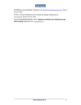 MATRIZ de responsabilidades. Disponível em: http://www.portaltransparencia.gov.br. Acesso
em: fev. 2012.
O TCU e a Copa do Mundo de 2014: relatório de situação. Disponível em:
www.tcu.gov.br. Acesso em: fev. 2012.

VALUE PARTNERS BRASIL LTDA. Impactos econômicos da realização da copa
2014 no Brasil. Disponível em: www.esporte.gov.br.




                                Copa do Mundo 2014                                    10
 