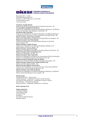 Rua Aurora, 957 – 1º andar
CEP 05001-900 São Paulo, SP
Telefone (11) 3874-5366 / fax (11) 3874-5394
E-mail: en@dieese.org.br
www.dieese.org.br

Presidente: Zenaide Honório
Sindicato dos Professores do Ensino Oficial do Estado de São Paulo - SP
Vice-presidente: Josinaldo José de Barros
Sindicato dos Trabalhadores nas Indústrias Metalúrgicas Mecânicas e de Materiais
Elétricos de Guarulhos Arujá Mairiporã e Santa Isabel - SP
Secretário: Pedro Celso Rosa
Sindicato dos Trabalhadores nas Indústrias Metalúrgicas de Máquinas Mecânicas
de Material Elétrico de Veículos e Peças Automotivas da Grande Curitiba - PR
Diretor Executivo: Alberto Soares da Silva
Sindicato dos Trabalhadores nas Indústrias de Energia Elétrica de Campinas - SP
Diretora Executiva: Ana Tércia Sanches
Sindicato dos Empregados em Estabelecimentos Bancários de São Paulo
Osasco e Região - SP
Diretor Executivo: Antônio de Sousa
Sindicato dos Trabalhadores nas Indústrias Metalúrgicas Mecânicas e de
Material Elétrico de Osasco e Região - SP
Diretor Executivo: José Carlos Souza
Sindicato dos Trabalhadores nas Indústrias de Energia Elétrica de São Paulo - SP
Diretor Executivo: João Vicente Silva Cayres
Sindicato dos Metalúrgicos do ABC - SP
Diretora Executiva: Mara Luzia Feltes
Sindicato dos Empregados em Empresas de Assessoramentos Perícias Informações
Pesquisas e de Fundações Estaduais do Rio Grande do Sul - RS
Diretora Executiva: Maria das Graças de Oliveira
Sindicato dos Servidores Públicos Federais do Estado de Pernambuco - PE
Diretor Executivo: Paulo de Tarso Guedes de Brito Costa
Sindicato dos Eletricitários da Bahia - BA
Diretor Executivo: Roberto Alves da Silva
Federação dos Trabalhadores em Serviços de Asseio e Conservação Ambiental
Urbana e Áreas Verdes do Estado de São Paulo - SP
Diretor Executivo: Luis Carlos de Oliveira
Sindicato dos Trabalhadores nas Indústrias Metalúrgicas Mecânicas e de Material
Elétrico de São Paulo Mogi das Cruzes e Região - SP

Direção técnica
Clemente Ganz Lúcio – diretor técnico
Ademir Figueiredo – coordenador de estudos e desenvolvimento
José Silvestre Prado de Oliveira – coordenador de relações sindicais
Nelson Karam – coordenador de educação
Rosana de Freitas – coordenadora administrativa e financeira

Rede Construção Civil

Equipe responsável
Alessandra Cadamuro
Carlos Roberto Maia
Cristiane Garrido
Karla Braz
José Silvestre Prado de Oliveira
Reginaldo Aguiar




                                          Copa do Mundo 2014                       11
 