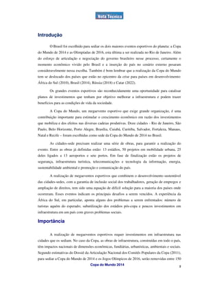 Introdução

        O Brasil foi escolhido para sediar os dois maiores eventos esportivos do planeta: a Copa
do Mundo de 2014 e as Olimpíadas de 2016, esta última a ser realizada no Rio de Janeiro. Além
do esforço de articulação e negociação do governo brasileiro nesse processo, certamente o
momento econômico vivido pelo Brasil e a inserção do país no cenário externo pesaram
consideravelmente nessa escolha. Também é bom lembrar que a realização da Copa do Mundo
tem se deslocado dos países que estão no epicentro da crise para países em desenvolvimento:
África do Sul (2010), Brasil (2014), Rússia (2018) e Catar (2022).

        Os grandes eventos esportivos são reconhecidamente uma oportunidade para catalisar
planos de investimentos que tenham por objetivo melhorar a infraestrutura e podem trazer
benefícios para as condições de vida da sociedade.

        A Copa do Mundo, um megaevento esportivo que exige grande organização, é uma
contribuição importante para estimular o crescimento econômico em razão dos investimentos
que mobiliza e dos efeitos nas diversas cadeias produtivas. Doze cidades - Rio de Janeiro, São
Paulo, Belo Horizonte, Porto Alegre, Brasília, Cuiabá, Curitiba, Salvador, Fortaleza, Manaus,
Natal e Recife – foram escolhidas como sede da Copa do Mundo de 2014 no Brasil.

        As cidades-sede precisam realizar uma série de obras, para garantir a realização do
evento. Entre as obras já definidas estão: 13 estádios, 50 projetos em mobilidade urbana, 25
deles ligados a 13 aeroportos e sete portos. Em fase de finalização estão os projetos de
segurança, infraestrutura turística, telecomunicações e tecnologia da informação, energia,
sustentabilidade ambiental e promoção e comunicação do país.

        A realização de megaeventos esportivos que combinem o desenvolvimento sustentável
das cidades-sedes, com a garantia de inclusão social dos trabalhadores, geração de empregos e
ampliação de direitos, tem sido uma equação de difícil solução para a maioria dos países onde
ocorreram. Esses eventos indicam os principais desafios a serem vencidos. A experiência da
África do Sul, em particular, aponta alguns dos problemas a serem enfrentados: número de
turistas aquém do esperado; subutilização dos estádios pós-copa e poucos investimentos em
infraestrutura em um país com graves problemas sociais.

Importância

        A realização de megaeventos esportivos requer investimentos em infraestrutura nas
cidades que os sediam. No caso da Copa, as obras de infraestrutura, construídas em todo o país,
têm impactos nacionais de dimensões econômicas, fundiárias, urbanísticas, ambientais e sociais.
Segundo estimativas do Dossiê da Articulação Nacional dos Comitês Populares da Copa (2011),
para sediar a Copa do Mundo de 2014 e os Jogos Olímpicos de 2016, serão removidas entre 150
                                   Copa do Mundo 2014                                          2
 