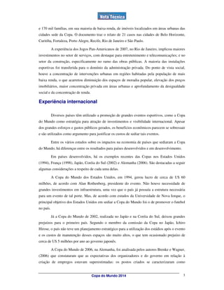 e 170 mil famílias, em sua maioria de baixa renda, de imóveis localizados em áreas urbanas das
cidades sede da Copa. O documento traz o relato de 21 casos nas cidades de Belo Horizonte,
Curitiba, Fortaleza, Porto Alegre, Recife, Rio de Janeiro e São Paulo.

           A experiência dos Jogos Pan-Americanos de 2007, no Rio de Janeiro, implicou maiores
investimentos no setor de serviços, com destaque para entretenimento e telecomunicações; e no
setor da construção, especificamente no ramo das obras públicas. A maioria das instalações
esportivas foi transferida para o domínio da administração privada. Do ponto de vista social,
houve a concentração de intervenções urbanas em regiões habitadas pela população de mais
baixa renda, o que acarretou diminuição dos espaços de moradia popular, elevação dos preços
imobiliários, maior concentração privada em áreas urbanas e aprofundamento da desigualdade
social e da concentração de renda.

Experiência internacional

           Diversos países têm utilizado a promoção de grandes eventos esportivos, como a Copa
do Mundo como estratégia para atração de investimentos e visibilidade internacional. Apesar
dos grandes esforços e gastos públicos gerados, os benefícios econômicos parecem se sobressair
e são utilizados como argumento para justificar os custos de sediar tais eventos.

           Entre os vários estudos sobre os impactos na economia de países que sediaram a Copa
do Mundo, há diferenças entre os resultados para países desenvolvidos e em desenvolvimento.

           Em países desenvolvidos, há os exemplos recentes das Copas nos Estados Unidos
(1994), França (1998), Japão, Coréia do Sul (2002) e Alemanha (2006). São destacadas a seguir
algumas considerações a respeito de cada uma delas.

           A Copa do Mundo dos Estados Unidos, em 1994, gerou lucro de cerca de U$ 60
milhões, de acordo com Alan Rothenberg, presidente do evento. Não houve necessidade de
grandes investimentos em infraestrutura, uma vez que o país já possuía a estrutura necessária
para um evento de tal porte. Mas, de acordo com estudos da Universidade de Nova Iorque, o
principal objetivo dos Estados Unidos em sediar a Copa do Mundo foi o de promover o futebol
no país.

           Já a Copa do Mundo de 2002, realizada no Japão e na Coréia do Sul, deixou grandes
prejuízos para o primeiro país. Segundo o membro da comissão da Copa no Japão, Ichiro
Hirose, o país não teve um planejamento estratégico para a utilização dos estádios após o evento
e os custos de manutenção desses espaços são muito altos, o que tem ocasionado prejuízo de
cerca de U$ 5 milhões por ano ao governo japonês.

           A Copa do Mundo de 2006, na Alemanha, foi analisada pelos autores Brenke e Wagner,
(2006) que constataram que as expectativas dos organizadores e do governo em relação à
criação de empregos estavam superestimadas: os postos criados se caracterizaram como


                                     Copa do Mundo 2014                                       3
 