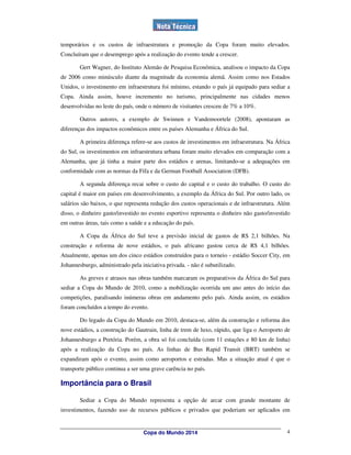 temporários e os custos de infraestrutura e promoção da Copa foram muito elevados.
Concluíram que o desemprego após a realização do evento tende a crescer.

        Gert Wagner, do Instituto Alemão de Pesquisa Econômica, analisou o impacto da Copa
de 2006 como minúsculo diante da magnitude da economia alemã. Assim como nos Estados
Unidos, o investimento em infraestrutura foi mínimo, estando o país já equipado para sediar a
Copa. Ainda assim, houve incremento no turismo, principalmente nas cidades menos
desenvolvidas no leste do país, onde o número de visitantes cresceu de 7% a 10%.

        Outros autores, a exemplo de Swinnen e Vandemoortele (2008), apontaram as
diferenças dos impactos econômicos entre os países Alemanha e África do Sul.

        A primeira diferença refere-se aos custos de investimentos em infraestrutura. Na África
do Sul, os investimentos em infraestrutura urbana foram muito elevados em comparação com a
Alemanha, que já tinha a maior parte dos estádios e arenas, limitando-se a adequações em
conformidade com as normas da Fifa e da German Football Association (DFB).

        A segunda diferença recai sobre o custo do capital e o custo do trabalho. O custo do
capital é maior em países em desenvolvimento, a exemplo da África do Sul. Por outro lado, os
salários são baixos, o que representa redução dos custos operacionais e de infraestrutura. Além
disso, o dinheiro gasto/investido no evento esportivo representa o dinheiro não gasto/investido
em outras áreas, tais como a saúde e a educação do país.

        A Copa da África do Sul teve a previsão inicial de gastos de R$ 2,1 bilhões. Na
construção e reforma de nove estádios, o país africano gastou cerca de R$ 4,1 bilhões.
Atualmente, apenas um dos cinco estádios construídos para o torneio - estádio Soccer City, em
Johannesburgo, administrado pela iniciativa privada. - não é subutilizado.

        As greves e atrasos nas obras também marcaram os preparativos da África do Sul para
sediar a Copa do Mundo de 2010, como a mobilização ocorrida um ano antes do início das
competições, paralisando inúmeras obras em andamento pelo país. Ainda assim, os estádios
foram concluídos a tempo do evento.

        Do legado da Copa do Mundo em 2010, destaca-se, além da construção e reforma dos
nove estádios, a construção do Gautrain, linha de trem de luxo, rápido, que liga o Aeroporto de
Johannesburgo a Pretória. Porém, a obra só foi concluída (com 11 estações e 80 km de linha)
após a realização da Copa no país. As linhas de Bus Rapid Transit (BRT) também se
expandiram após o evento, assim como aeroportos e estradas. Mas a situação atual é que o
transporte público continua a ser uma grave carência no país.

Importância para o Brasil

        Sediar a Copa do Mundo representa a opção de arcar com grande montante de
investimentos, fazendo uso de recursos públicos e privados que poderiam ser aplicados em


                                   Copa do Mundo 2014                                        4
 