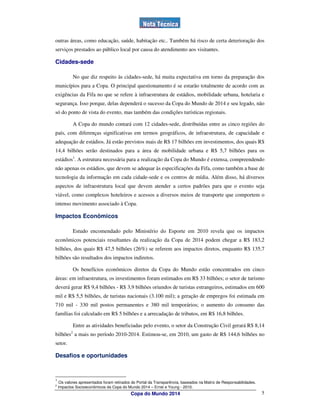 outras áreas, como educação, saúde, habitação etc.. Também há risco de certa deterioração dos
serviços prestados ao público local por causa do atendimento aos visitantes.

Cidades-sede

               No que diz respeito às cidades-sede, há muita expectativa em torno da preparação dos
municípios para a Copa. O principal questionamento é se estarão totalmente de acordo com as
exigências da Fifa no que se refere à infraestrutura de estádios, mobilidade urbana, hotelaria e
segurança. Isso porque, delas dependerá o sucesso da Copa do Mundo de 2014 e seu legado, não
só do ponto de vista do evento, mas também das condições turísticas regionais.

               A Copa do mundo contará com 12 cidades-sede, distribuídas entre as cinco regiões do
país, com diferenças significativas em termos geográficos, de infraestrutura, de capacidade e
adequação de estádios. Já estão previstos mais de R$ 17 bilhões em investimentos, dos quais R$
14,4 bilhões serão destinados para a área de mobilidade urbana e R$ 5,7 bilhões para os
estádios1. A estrutura necessária para a realização da Copa do Mundo é extensa, compreendendo
não apenas os estádios, que devem se adequar às especificações da Fifa, como também a base de
tecnologia da informação em cada cidade-sede e os centros de mídia. Além disso, há diversos
aspectos de infraestrutura local que devem atender a certos padrões para que o evento seja
viável, como complexos hoteleiros e acessos a diversos meios de transporte que comportem o
intenso movimento associado à Copa.

Impactos Econômicos

               Estudo encomendado pelo Ministério do Esporte em 2010 revela que os impactos
econômicos potenciais resultantes da realização da Copa de 2014 podem chegar a R$ 183,2
bilhões, dos quais R$ 47,5 bilhões (26%) se referem aos impactos diretos, enquanto R$ 135,7
bilhões são resultados dos impactos indiretos.

               Os benefícios econômicos diretos da Copa do Mundo estão concentrados em cinco
áreas: em infraestrutura, os investimentos foram estimados em R$ 33 bilhões; o setor de turismo
deverá gerar R$ 9,4 bilhões - R$ 3,9 bilhões oriundos de turistas estrangeiros, estimados em 600
mil e R$ 5,5 bilhões, de turistas nacionais (3.100 mil); a geração de empregos foi estimada em
710 mil - 330 mil postos permanentes e 380 mil temporários; o aumento do consumo das
famílias foi calculado em R$ 5 bilhões e a arrecadação de tributos, em R$ 16,8 bilhões.

               Entre as atividades beneficiadas pelo evento, o setor da Construção Civil gerará R$ 8,14
           2
bilhões a mais no período 2010-2014. Estimou-se, em 2010, um gasto de R$ 144,6 bilhões no
setor.

Desafios e oportunidades



1
     Os valores apresentados foram retirados do Portal da Transparência, baseados na Matriz de Responsabilidades.
2
    Impactos Socioeconômicos da Copa do Mundo 2014 – Ernst e Young - 2010.
                                            Copa do Mundo 2014                                                      5
 
