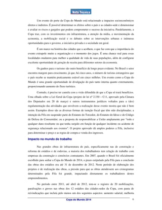Um evento do porte da Copa do Mundo está relacionado a impactos socioeconômicos
diretos e indiretos. É possível determinar os efeitos sobre o país e as cidades-sede e dimensionar
e avaliar os riscos e gargalos que podem comprometer o sucesso da iniciativa. Paralelamente, a
Copa traz, com os investimentos em infraestrutura, a atenção da mídia, a movimentação da
economia, a mobilização social e os debates sobre as intervenções urbanas e inúmeras
oportunidades para o governo, a iniciativa privada e a sociedade em geral.

        É um marco na história das cidades que a acolhem, o que faz com que a importância do
evento extrapole muito a organização e o momento dos jogos. É uma chance real para essas
localidades mudarem para melhor a qualidade de vida de suas populações, além de configurar
excelente oportunidade de geração de receita para diferentes setores da economia.

        Os ganhos para o turismo são outro benefício de longo prazo evidente. No Brasil o setor
encontra margem para crescimento, já que, há cinco anos, o número de turistas estrangeiros que
o país recebe se mantém praticamente estável em cinco milhões. Um evento como a Copa do
Mundo é uma grande oportunidade de divulgação do país tanto interna quanto externamente,
proporcionando aumento do fluxo turístico.

        Contudo, é preciso ter cautela com a visão difundida de que a Copa só trará benefícios.
Uma olhada sobre a Lei Geral da Copa (projeto de lei nº 2.330 – C11, aprovado pela Câmara
dos Deputados em 28 de março) e outros instrumentos jurídicos voltados para a (des)
regulamentação das atividades que envolvem a realização desse evento mostra que não é bem
assim. Exemplos disso são as diversas formas de isenção fiscal que têm sido disciplinadas; a
intenção da Fifa em suspender parte do Estatuto do Torcedor, do Estatuto do Idoso e do Código
de Defesa do Consumidor; ou a proposta de responsabilizar a União amplamente por “todo e
qualquer dano resultante ou que tenha surgido em função de qualquer incidente ou acidente de
segurança relacionado aos eventos”. O projeto aprovado dá amplos poderes a Fifa, inclusive
para determinar o preço e as regras de compra e venda dos ingressos.

Impacto no mundo do trabalho

        Nas grandes obras de infraestrutura do país, especificamente nas de construção e
reforma de estádios e de rodovias, a maioria dos trabalhadores tem relação de trabalho com
empresas da construção e consórcios contratantes. Em 2007, quando o Brasil foi oficialmente
escolhido para sediar a Copa do Mundo de 2014, o prazo estipulado pela Fifa para a conclusão
das obras dos estádios era até 31 de dezembro de 2012. Neste período de elaboração dos
projetos e de realização das obras, a pressão para que as obras atendessem aos cronogramas
determinados pela Fifa foi grande, impactando diretamente os trabalhadores destes
empreendimentos.

        No período entre 2011, até abril de 2012, tem-se o registro de 20 mobilizações,
paralisações e greves nas obras dos 12 estádios das cidades-sedes da Copa, com pauta de
reivindicações que incluía pelo menos um dos seguintes aspectos: aumento salarial, melhoria

                                   Copa do Mundo 2014                                           6
 