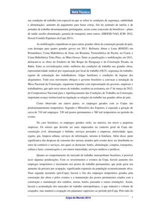 nas condições de trabalho (em especial no que se refere às condições de segurança, salubridade
e alimentação), aumento do pagamento para horas extras, fim do acúmulo de tarefas e de
jornadas de trabalho desumanamente prolongadas, assim como concessão de benefícios – plano
de saúde, auxílio alimentação, garantia de transporte, entre outros. (DIEESE/ SAG, ICM- 2012,
Dossiê Comitês Populares da Copa 2011).

          As mobilizações expandiram-se para outras grandes obras da construção pesada do país,
com destaque para quatro grandes greves em 2011: Refinaria Abreu e Lima (RNEST) em
Pernambuco; Usina Hidrelétrica de Jirau, em Roraima; Termoelétrica de Pecém, no Ceará; e
Usina Hidrelétrica Teles Pires, no Mato Grosso. Entre as paralisações e mobilizações em 2011,
destacam-se as obras do Estaleiro de São Roque do Paraguaçu e da Construção Pesada, na
Bahia. Entre as reivindicações estão: melhoria das condições de trabalho nas grandes obras,
representatividade sindical por organização por local de trabalho (OLT), segurança do trabalho,
regime de contratação dos trabalhadores, folgas familiares e condições de higiene dos
alojamentos. Todo esse movimento obrigou o governo brasileiro a convocar a instalação da
Mesa Nacional da Construção, organismo tripartite com representação do governo, empresas e
trabalhadores, que após nove meses de trabalho, resultou na assinatura, em 1º de março de 2012,
do Compromisso Nacional para o Aperfeiçoamento das Condições de Trabalho na Construção,
importante avanço institucional na regulação as relações de trabalho nas grandes obras do país.

          Como observado em outros países, os empregos gerados com as Copas são
predominantemente temporários. Segundo o Ministério dos Esportes, é esperada a geração de
cerca de 710 mil empregos: 330 mil postos permanentes e 380 mil temporários no período do
evento.

          No caso brasileiro, os empregos gerados serão, na maioria, em micro e pequenas
empresas. Os setores que deverão ser mais impactados no contexto geral da Copa são:
construção civil, alimentação e bebidas, serviços prestados a empresas, eletricidade, água,
esgoto, gás, limpeza urbana, serviços de informação, turismo e hotelaria. Além disso, parte
significativa das despesas de consumo dos turistas atraídos pelo evento deve ser distribuída no
setor de comércio e serviços, nos quais se destacam: hotéis, alimentação, compras, transportes,
cultura e lazer, comunicações e, em menor intensidade, serviços médicos e jurídicos.

          Quanto ao comportamento do mercado de trabalho metropolitano brasileiro, é possível
tecer algumas ponderações. Com os investimentos e eventos da Copa, haverá aumento dos
empregos temporários e incremento nos postos de trabalho permanentes, que pode gerar um
aumento da procura por ocupação, significando expansão da população economicamente ativa.
Num segundo momento (pós-Copa), haverá o fim dos empregos temporários gerados pela
construção das obras e pelos eventos e a manutenção dos postos permanentes criados com a
construção e manutenção dos estádios, arenas, hotéis, pousadas e outras instalações. Assim,
haverá a acomodação dos mercados de trabalho metropolitanos, o que reduzirá o volume de
ocupados, mas manterá a ocupação em patamares superiores ao período pré-Copa. Pelo lado do

                                   Copa do Mundo 2014                                             7
 
