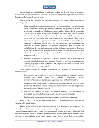 Terceirização e negociação coletiva 11
As garantias aos trabalhadores terceirizados podem ser de dois tipos: a) garantias
presentes em acordos de empresas tomadoras de serviços; e b) garantias presentes em acordos
de empresas locadoras de mão de obra.
Nos acordos das categorias de empresas tomadoras de serviço foram apuradas as
seguintes garantias:
• Cobertura pelo instrumento normativo da categoria principal – em sete acordos
foram observadas cláusulas que preveem a extensão das garantias acordadas com
a categoria principal aos trabalhadores terceirizados. Quatro são da construção
civil e dispõem sobre a concessão de benefícios como piso salarial, auxílio-
alimentação, assistência social ou seguro de vida aos trabalhadores contratados
em regime de empreitada. Em uma convenção de comerciários, observa-se a
extensão de todas as garantias previstas aos trabalhadores contratados por
empresas locadoras de mão de obra. Em outra convenção, de trabalhadores na
indústria de matéria plástica, são também abrangidos pelo documento os
trabalhadores de empreiteiras que não tenham sindicato representativo de classe.
E em uma negociação de gráficos, apura-se a concessão de vale-alimentação e
adicional por tempo de serviço aos trabalhadores terceirizados que exerçam
atividade gráfica.
• Dispensa do período de experiência – em dois acordos – um de metalúrgicos e
outro de trabalhadores em processamento de dados – assegura-se a dispensa da
contratação por período de experiência dos empregados terceirizados que forem
efetivados pela empresa principal.
Além destas garantias, foram observadas outras três, presentes em um instrumento
normativo cada:
• Compromisso de aperfeiçoar o processo de contratação de empresas terceiras
visando dar maior ênfase aos aspectos “trabalhistas, sociais,
econômico/financeiros, técnicos e de segurança, meio ambiente e saúde”;
• Dependentes de empregados e terceiros que trabalham para a empresa como
prestadores de serviços possam ser vacinados na mesma ocasião da campanha de
vacinação promovida pela empresa.
• Em caso de abertura de vagas na empresa principal, dar preferência de
contratação aos trabalhadores terceirizados que prestam serviço a ela;
• Realização de treinamento, quando a empresa principal julgar necessário.
Entre 2006 e 2009 não foi identificado no SACC nenhuma alteração relevante de
cláusula sobre terceirização.
Foram ainda analisados os contratos coletivos de trabalhadores em empresas cuja
atividade econômica geralmente é a de prestar serviços a outras empresas, como os de
empregados em asseio e conservação, processamento de dados e segurança e vigilância. Por
esta razão especial, todas as garantias presentes nestes acordos poderiam ser tomadas como
referentes a trabalhadores terceirizados. Assim, para evitar a perda de foco na análise,
 