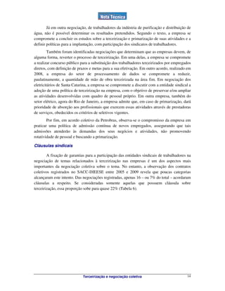 Terceirização e negociação coletiva 14
Já em outra negociação, de trabalhadores da indústria de purificação e distribuição de
água, não é possível determinar os resultados pretendidos. Segundo o texto, a empresa se
compromete a concluir os estudos sobre a terceirização e primarização de suas atividades e a
definir políticas para a implantação, com participação dos sindicatos de trabalhadores.
Também foram identificadas negociações que determinam que as empresas devem, de
alguma forma, reverter o processo de terceirização. Em uma delas, a empresa se compromete
a realizar concurso público para a substituição dos trabalhadores terceirizados por empregados
diretos, com definição de prazos e metas para a sua efetivação. Em outro acordo, realizado em
2008, a empresa do setor de processamento de dados se compromete a reduzir,
paulatinamente, a quantidade de mão de obra terceirizada na área fim. Em negociação dos
eletricitários de Santa Catarina, a empresa se compromete a discutir com a entidade sindical a
adoção de uma política de terceirização na empresa, com o objetivo de preservar e/ou ampliar
as atividades desenvolvidas com quadro de pessoal próprio. Em outra empresa, também do
setor elétrico, agora do Rio de Janeiro, a empresa admite que, em caso de primarização, dará
prioridade de absorção aos profissionais que exercem essas atividades através de prestadoras
de serviços, obedecidos os critérios de seletivos vigentes.
Por fim, em acordo coletivo da Petrobras, observa-se o compromisso da empresa em
praticar uma política de admissão contínua de novos empregados, assegurando que tais
admissões atenderão às demandas dos seus negócios e atividades, não promovendo
rotatividade de pessoal e buscando a primarização.
Cláusulas sindicais
A fixação de garantias para a participação das entidades sindicais de trabalhadores na
negociação de temas relacionados à terceirização nas empresas é um dos aspectos mais
importantes da negociação coletiva sobre o tema. No entanto, a observação dos contratos
coletivos registrados no SACC-DIEESE entre 2005 e 2009 revela que poucas categorias
alcançaram este intento. Das negociações registradas, apenas 16 – ou 7% do total – acordaram
cláusulas a respeito. Se consideradas somente aquelas que possuem cláusula sobre
terceirização, essa proporção sobe para quase 22% (Tabela 6).
 
