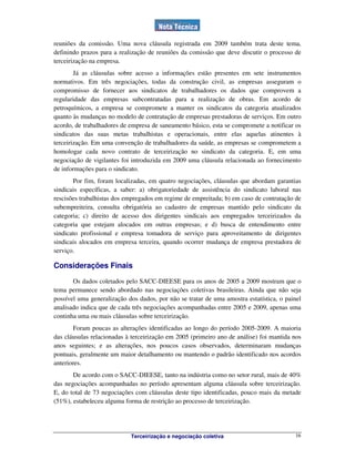 Terceirização e negociação coletiva 16
reuniões da comissão. Uma nova cláusula registrada em 2009 também trata deste tema,
definindo prazos para a realização de reuniões da comissão que deve discutir o processo de
terceirização na empresa.
Já as cláusulas sobre acesso a informações estão presentes em sete instrumentos
normativos. Em três negociações, todas da construção civil, as empresas asseguram o
compromisso de fornecer aos sindicatos de trabalhadores os dados que comprovem a
regularidade das empresas subcontratadas para a realização de obras. Em acordo de
petroquímicos, a empresa se compromete a manter os sindicatos da categoria atualizados
quanto às mudanças no modelo de contratação de empresas prestadoras de serviços. Em outro
acordo, de trabalhadores de empresa de saneamento básico, esta se compromete a notificar os
sindicatos das suas metas trabalhistas e operacionais, entre elas aquelas atinentes à
terceirização. Em uma convenção de trabalhadores da saúde, as empresas se comprometem a
homologar cada novo contrato de terceirização no sindicato da categoria. E, em uma
negociação de vigilantes foi introduzida em 2009 uma cláusula relacionada ao fornecimento
de informações para o sindicato.
Por fim, foram localizadas, em quatro negociações, cláusulas que abordam garantias
sindicais específicas, a saber: a) obrigatoriedade de assistência do sindicato laboral nas
rescisões trabalhistas dos empregados em regime de empreitada; b) em caso de contratação de
subempreiteira, consulta obrigatória ao cadastro de empresas mantido pelo sindicato da
categoria; c) direito de acesso dos dirigentes sindicais aos empregados terceirizados da
categoria que estejam alocados em outras empresas; e d) busca de entendimento entre
sindicato profissional e empresa tomadora de serviço para aproveitamento de dirigentes
sindicais alocados em empresa terceira, quando ocorrer mudança de empresa prestadora de
serviço.
Considerações Finais
Os dados coletados pelo SACC-DIEESE para os anos de 2005 a 2009 mostram que o
tema permanece sendo abordado nas negociações coletivas brasileiras. Ainda que não seja
possível uma generalização dos dados, por não se tratar de uma amostra estatística, o painel
analisado indica que de cada três negociações acompanhadas entre 2005 e 2009, apenas uma
continha uma ou mais cláusulas sobre terceirização.
Foram poucas as alterações identificadas ao longo do período 2005-2009. A maioria
das cláusulas relacionadas à terceirização em 2005 (primeiro ano de análise) foi mantida nos
anos seguintes; e as alterações, nos poucos casos observados, determinaram mudanças
pontuais, geralmente um maior detalhamento ou mantendo o padrão identificado nos acordos
anteriores.
De acordo com o SACC-DIEESE, tanto na indústria como no setor rural, mais de 40%
das negociações acompanhadas no período apresentam alguma cláusula sobre terceirização.
E, do total de 73 negociações com cláusulas deste tipo identificadas, pouco mais da metade
(51%), estabeleceu alguma forma de restrição ao processo de terceirização.
 