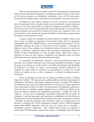 Terceirização e negociação coletiva 17
Sobre os temas identificados, em síntese, mais de 75% das negociações analisadas que
tratam da terceirização buscam normatizar a contratação de empresas terceiras. Pouco menos
de 30% preveem garantias aos trabalhadores terceirizados e cerca de 20% mencionam o
envolvimento de entidades sindicais representativas de trabalhadores em processo desse tipo.
O destaque fica para algumas tentativas de reversão do processo de terceirização
através da negociação coletiva, seja pela restrição a novas terceirizações, seja pela abertura de
concurso ou até mesmo pela decisão de redução do contingente terceirizado na empresa –
observada em cerca de 10% das negociações que tratam da terceirização e em cerca de 3% do
painel considerado. Este percentual de tentativa de reversão não é desprezível. Ele só foi
possível devido ao bom momento do mercado de trabalho, caracterizado por grande geração
de empregos e formalização dos vínculos.
A partir da análise dos resultados dos acordos coletivos de trabalho, verifica-se que
houve avanço na tentativa de negociação da terceirização. Quase 10% das negociações
acompanhadas pelo SACC-DIEESE incluem o tema da reversão da terceirização e 75% das
negociações analisadas que tratam da terceirização buscam normatizar a contratação de
empresas terceiras. Esses resultados são extremamente positivos do ponto de vista da ação
sindical, e confirmam a importância dada ao tema nas pautas de negociações coletivas de
trabalho no Brasil, principalmente ao longo da última década. Apesar desse avanço, a
negociação do tema em cada sindicato, isoladamente, tem limitações, sendo um grande
desafio para uma ação conjunta do Movimento Sindical brasileiro.
As organizações de trabalhadores colocaram o tema da terceirização nas pautas de
discussões com os patrões. Entretanto, existe uma grande dificuldade em delimitar o escopo
desse tipo de contratação nos acordos coletivos de trabalho, principalmente pela dificuldade
de distingui-los em relação aos aspectos da terceirização apontados anteriormente. Os
resultados da análise indicam a resistência dos empregadores em avançar nos acordos
coletivos de trabalho no que se refere à regulação e à definição de parâmetros para a
terceirização.
Diante da importância do tema para as relações de trabalho no Brasil, o Tribunal
Superior do Trabalho - TST organizou uma audiência pública envolvendo representantes de
trabalhadores, empresários, universidades, organizações sociais e do próprio TST. Milhares
de trabalhadores que atuam em atividades produtivas terceirizadas são afetados pela forma
como a terceirização se expressa no Brasil. De maneira geral, são trabalhadores submetidos a
formas precárias de contratação, quando comparados com as condições de trabalho dos que
atuam em empresas contratantes de trabalhadores terceirizados, a exemplo dos setores de
comércio e serviços onde os trabalhadores terceirizados representam 80% do quadro de
contratados. A ação das organizações que representam os trabalhadores tem sido na busca da
regulação para esse tipo de atividade. Diversos projetos de Lei estão em tramitação na Câmara
- atualmente são mais de 20 projetos sobre terceirização, alguns em avançado processo de
discussão, a exemplo do PL 1.621/07 do deputado Vicentinho e do PL 4.330/04 do deputado
Sandro Mabel PR/GO. Entretanto, ainda não houve um acordo entre os envolvidos –
trabalhadores, governo e empresários - sobre a melhor forma de fazer essa regulação. A
recente ação do TST aponta para a urgência desse acordo, e os trabalhadores, que são afetados
 