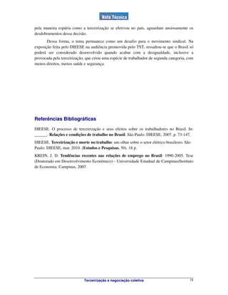 Terceirização e negociação coletiva 18
pela maneira espúria como a terceirização se efetivou no país, aguardam ansiosamente os
desdobramentos dessa decisão.
Dessa forma, o tema permanece como um desafio para o movimento sindical. Na
exposição feita pelo DIEESE na audiência promovida pelo TST, ressaltou-se que o Brasil só
poderá ser considerado desenvolvido quando acabar com a desigualdade, inclusive a
provocada pela terceirização, que criou uma espécie de trabalhador de segunda categoria, com
menos direitos, menos saúde e segurança.
Referências Bibliográficas
DIEESE. O processo de terceirização e seus efeitos sobre os trabalhadores no Brasil. In:
______. Relações e condições de trabalho no Brasil. São Paulo: DIEESE, 2007. p. 73-147.
DIEESE. Terceirização e morte no trabalho: um olhar sobre o setor elétrico brasileiro. São
Paulo: DIEESE, mar. 2010. (Estudos e Pesquisas, 50). 18 p.
KREIN, J. D. Tendências recentes nas relações de emprego no Brasil: 1990-2005. Tese
(Doutorado em Desenvolvimento Econômico) - Universidade Estadual de Campinas/Instituto
de Economia. Campinas, 2007.
 