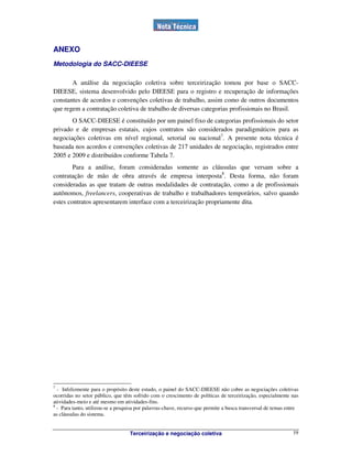 Terceirização e negociação coletiva 19
ANEXO
Metodologia do SACC-DIEESE
A análise da negociação coletiva sobre terceirização tomou por base o SACC-
DIEESE, sistema desenvolvido pelo DIEESE para o registro e recuperação de informações
constantes de acordos e convenções coletivas de trabalho, assim como de outros documentos
que regem a contratação coletiva de trabalho de diversas categorias profissionais no Brasil.
O SACC-DIEESE é constituído por um painel fixo de categorias profissionais do setor
privado e de empresas estatais, cujos contratos são considerados paradigmáticos para as
negociações coletivas em nível regional, setorial ou nacional7
. A presente nota técnica é
baseada nos acordos e convenções coletivas de 217 unidades de negociação, registrados entre
2005 e 2009 e distribuídos conforme Tabela 7.
Para a análise, foram consideradas somente as cláusulas que versam sobre a
contratação de mão de obra através de empresa interposta8
. Desta forma, não foram
consideradas as que tratam de outras modalidades de contratação, como a de profissionais
autônomos, freelancers, cooperativas de trabalho e trabalhadores temporários, salvo quando
estes contratos apresentarem interface com a terceirização propriamente dita.
7
- Infelizmente para o propósito deste estudo, o painel do SACC-DIEESE não cobre as negociações coletivas
ocorridas no setor público, que têm sofrido com o crescimento de políticas de terceirização, especialmente nas
atividades-meio e até mesmo em atividades-fins.
8
- Para tanto, utilizou-se a pesquisa por palavras-chave, recurso que permite a busca transversal de temas entre
as cláusulas do sistema.
 