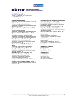 Terceirização e negociação coletiva 21
Rua Aurora, 957 – 1º andar
CEP 05001-900 São Paulo, SP
Telefone (11) 3874-5366 / fax (11) 3874-5394
E-mail: en@dieese.org.br
www.dieese.org.br
Presidenta: Zenaide Honório
Sindicato dos Professores do Ensino Oficial do Estado de
São Paulo - SP
Vice-presidente: Josinaldo José de Barros
Sindicato dos Trabalhadores nas Indústrias Metalúrgicas
Mecânicas e de Materiais
Elétricos de Guarulhos Arujá Mairiporã e Santa Isabel -
SP
Secretário: Antônio de Sousa
Sindicato dos Trabalhadores nas Indústrias Metalúrgicas
Mecânicas e de Material Elétrico de Osasco e Região -
SP
Diretor Executivo: Edson Antônio dos Anjos
Sindicato dos Trabalhadores nas Indústrias Metalúrgicas
de Máquinas Mecânicas de Material Elétrico de Veículos
e Peças Automotivas da Grande Curitiba - PR
Diretor Executivo: Alberto Soares da Silva
Sindicato dos Trabalhadores nas Indústrias de Energia
Elétrica de Campinas - SP
Diretora Executiva: Neiva Maria Ribeiro dos
Santos
Sindicato dos Empregados em Estabelecimentos
Bancários de São Paulo Osasco e Região - SP
Diretor Executivo: José Carlos Souza
Sindicato dos Trabalhadores nas Indústrias de Energia
Elétrica de São Paulo - SP
Diretor Executivo: João Vicente Silva Cayres
Sindicato dos Metalúrgicos do ABC - SP
Diretora Executiva: Mara Luzia Feltes
Sindicato dos Empregados em Empresas de
Assessoramentos Perícias Informações
Pesquisas e de Fundações Estaduais do Rio Grande do
Sul - RS
Diretora Executiva: Maria das Graças de Oliveira
Sindicato dos Servidores Públicos Federais do Estado de
Pernambuco - PE
Diretor Executivo: José Bittencourt Barreto Filho
Sindicato dos Eletricitários da Bahia - BA
Diretor Executivo: Roberto Alves da Silva
Federação dos Trabalhadores em Serviços de Asseio e
Conservação Ambiental
Urbana e Áreas Verdes do Estado de São Paulo - SP
Diretor Executivo: Luis Carlos de Oliveira
Sindicato dos Trabalhadores nas Indústrias Metalúrgicas
Mecânicas e de Material
Elétrico de São Paulo Mogi das Cruzes e Região - SP
Direção técnica
Clemente Ganz Lúcio – diretor técnico
Ademir Figueiredo – coordenador de estudos e
desenvolvimento
José Silvestre Prado de Oliveira – coordenador de
relações sindicais
Nelson Karam – coordenador de educação
Rosana de Freitas – coordenadora administrativa e
financeira
Equipe técnica responsável
Fernando Junqueira
Luis Ribeiro
Sirlei Márcia de Oliveira
Equipe de crítica:
Ademir Figueiredo
Fernando Duarte
Joana Cabete Biava
José Álvaro Cardoso
Iara Heger (revisão de texto)
 