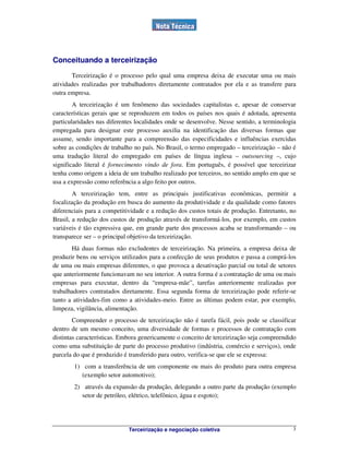 Terceirização e negociação coletiva 3
Conceituando a terceirização
Terceirização é o processo pelo qual uma empresa deixa de executar uma ou mais
atividades realizadas por trabalhadores diretamente contratados por ela e as transfere para
outra empresa.
A terceirização é um fenômeno das sociedades capitalistas e, apesar de conservar
características gerais que se reproduzem em todos os países nos quais é adotada, apresenta
particularidades nas diferentes localidades onde se desenvolve. Nesse sentido, a terminologia
empregada para designar este processo auxilia na identificação das diversas formas que
assume, sendo importante para a compreensão das especificidades e influências exercidas
sobre as condições de trabalho no país. No Brasil, o termo empregado – terceirização – não é
uma tradução literal do empregado em países de língua inglesa – outsourcing –, cujo
significado literal é fornecimento vindo de fora. Em português, é possível que terceirizar
tenha como origem a ideia de um trabalho realizado por terceiros, no sentido amplo em que se
usa a expressão como referência a algo feito por outros.
A terceirização tem, entre as principais justificativas econômicas, permitir a
focalização da produção em busca do aumento da produtividade e da qualidade como fatores
diferenciais para a competitividade e a redução dos custos totais de produção. Entretanto, no
Brasil, a redução dos custos de produção através de transformá-los, por exemplo, em custos
variáveis é tão expressiva que, em grande parte dos processos acaba se transformando – ou
transparece ser – o principal objetivo da terceirização.
Há duas formas não excludentes de terceirização. Na primeira, a empresa deixa de
produzir bens ou serviços utilizados para a confecção de seus produtos e passa a comprá-los
de uma ou mais empresas diferentes, o que provoca a desativação parcial ou total de setores
que anteriormente funcionavam no seu interior. A outra forma é a contratação de uma ou mais
empresas para executar, dentro da “empresa-mãe”, tarefas anteriormente realizadas por
trabalhadores contratados diretamente. Essa segunda forma de terceirização pode referir-se
tanto a atividades-fim como a atividades-meio. Entre as últimas podem estar, por exemplo,
limpeza, vigilância, alimentação.
Compreender o processo de terceirização não é tarefa fácil, pois pode se classificar
dentro de um mesmo conceito, uma diversidade de formas e processos de contratação com
distintas características. Embora genericamente o conceito de terceirização seja compreendido
como uma substituição de parte do processo produtivo (indústria, comércio e serviços), onde
parcela do que é produzido é transferido para outro, verifica-se que ele se expressa:
1) com a transferência de um componente ou mais do produto para outra empresa
(exemplo setor automotivo);
2) através da expansão da produção, delegando a outro parte da produção (exemplo
setor de petróleo, elétrico, telefônico, água e esgoto);
 
