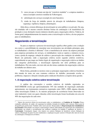 Terceirização e negociação coletiva 4
3) casos em que se formam um tipo de “consórcio modular” e a empresa mantém a
marca (exemplo consórcio modular da Volkswagen);
4) substituição dos serviços (exemplo do setor bancário);
5) venda da força de trabalho através da alocação de trabalhadores (limpeza,
segurança, vigilância, limpeza, alimentação).
Além disso, existem diferenças da terceirização no setor público e no privado. Ou seja,
são rotuladas sob o mesmo conceito distintas formas de contratação e de transferência da
produção e essas distinções trazem inúmeros desafios para a negociação coletiva. Todavia, de
forma geral, independentemente da maneira como a terceirização se efetiva, ela traz prejuízos
para os trabalhadores.
Negociando a terceirização
Se para as empresas o processo de terceirização significa obter ganhos com a redução
nos custos e a possibilidade de concentrar seus investimentos nas atividades principais, para
os trabalhadores a história é diferente2
. Com a transferência de setores da empresa principal
para empresas prestadoras de serviços, os trabalhadores veem-se sujeitos a inúmeros riscos,
como a perda do emprego, redução de salários e precarização das condições de trabalho. No
Brasil, em particular, onde a negociação coletiva ocorre segundo critérios restritivos,
especialmente no que tange aos limites legais de organização e negociação coletiva no âmbito
das categorias profissionais, a terceirização representa um sério problema para os
trabalhadores. Por esta razão, este tem sido um dos temas candentes das negociações coletivas
de trabalho nos últimos anos.
Desta forma, pretende-se mostrar como as principais negociações coletivas brasileiras
têm tratado do tema em seus contratos coletivos de trabalho, procurando revelar os
problemas, impasses e direções tomadas pelos sindicatos brasileiros a respeito desta questão.
1. A negociação coletiva sobre terceirização
A análise das convenções e acordos coletivos de trabalho registrados no
SACC/DIEESE revela que aproximadamente 34% das unidades de negociação analisadas
apresentaram, nos instrumentos normativos registrados entre 2005 e 2009, alguma cláusula
sobre terceirização (Tabela 1). As maiores proporções de ocorrências foram observadas no
setor industrial e rural, nos quais cláusulas sobre terceirização foram localizadas em cerca de
40% das negociações de cada setor.
2
- Alguns dos possíveis efeitos da terceirização sobre os trabalhadores: a) Condições de Trabalho: Piores
condições ambientais, de saúde e de segurança no trabalho; Jornadas de trabalho mais extensas; Maior grau de
desqualificação profissional; Trabalho sobre maior pressão. Rotatividade; b) Representação dos trabalhadores
terceirizados: Dificuldades em relação à representação sindical; Dificuldades de organização dos trabalhadores;
Dificuldades em relação a reivindicações por melhores condições de trabalho e ampliação de direitos; c)
Contratação: Contratações ilegais: sem registro em carteira; Redução de benefícios sociais; Redução de
salários; Diminuição da parte fixa dos rendimentos e ampliação da parte variável. O Estado abre mão de investir
na contratação e formação de servidores.
 