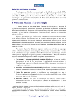Terceirização e negociação coletiva 6
Alterações identificadas no período
A maior parte das cláusulas sobre terceirização foi identificada nos acordos de 2005 e,
ao longo do período, poucas mudanças foram observadas. Das negociações acompanhadas
entre 2006 e 2009, apenas 25 apresentaram inclusão ou alteração do conteúdo sobre
terceirização e em apenas uma, de eletricitários de Minas Gerais, houve exclusão de cláusula
que tratava de terceirização3
.
2. Análise das cláusulas sobre terceirização
O grande desafio de um estudo sobre cláusulas de terceirização é localizar as
características comuns em instrumentos normativos de categorias profissionais tão diversas.
Afinal, a terceirização está diretamente relacionada à forma como cada empresa organiza sua
atividade e às inter-relações existentes entre si e com as demais empresas no conjunto das
relações produtivas.
Supõe-se, por exemplo, que as negociações sobre terceirização realizadas na indústria
sejam distintas daquelas realizadas no setor de serviços. O mesmo pode ser dito para as
negociações de um mesmo setor: é de se esperar que cláusulas sobre terceirização em acordos
dos bancários sejam substancialmente diferentes das cláusulas de mesmo tema em acordos
dos vigilantes – que, diga-se de passagem - desempenham atividades consideradas como de
empresas terceiras.
No entanto, é possível determinar algumas questões que orientam a negociação
coletiva sobre terceirização nos setores em geral. Normalmente, as cláusulas sobre o assunto
visam normatizar os usos que as empresas fazem desta modalidade de contratação, prevendo
normas para seu emprego ou assegurando garantias aos trabalhadores4
. Através da análise das
cláusulas selecionadas, foi possível elaborar os seguintes grupos temáticos:
1. Normas para a contratação de mão de obra terceirizada, que incluem: a) restrições
à contratação de mão de obra terceirizada; b) exigências às empresas terceiras; c)
fiscalização das empresas terceiras; d) responsabilidades da empresa contratante; e e)
rompimento do contrato.
2. Garantias aos trabalhadores terceirizados presentes em: a) acordos/convenções das
empresas contratantes; e b) acordos/convenções de empresas prestadoras de serviços.
3. Ações das empresas visando à terceirização ou primarização (ou seja, a
desterceirização, a retomada, para dentro da empresa-mãe, de atividades antes cedidas
a empresas terceiras) das atividades.
4. Cláusulas sindicais, tais como: a) constituição de comissão sindical sobre a
terceirização; b) acesso às informações dos contratos de terceirização; e c) outras
garantias sindicais.
3
- Quanto ao número de cláusulas, 32 foram alteradas, incluídas ou excluídas no período 2005-2009, sendo 21
incluídas, 10 alteradas e uma excluída.
4
- A análise aqui apresentada não é passível de generalização para além da base de dados que a originou, pois o
painel examinado é composto por contratos coletivos selecionados e não constitui, portanto, uma amostra
estatística.
 