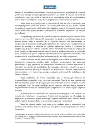 Terceirização e negociação coletiva 9
número de trabalhadores terceirizados); a inclusão em outras seis negociações de cláusulas
que buscam restringir a terceirização nestas empresas5
; e a adoção de cláusula em acordo de
trabalhadores rurais que proíbe a contratação de trabalhadores rurais pelos empregadores
através de pessoas interpostas, como "falsos empreiteiros", "testas de ferro" e “gatos”.
Ainda sobre as restrições para a contratação de mão de obra terceirizada, uma
mudança importante identificada no SACC-DIEESE foi a exclusão, em 2007, de uma cláusula
de acordo da categoria dos eletricitários que impedia a empresa de contratar empregados
através de locadoras de mão de obra, exceto nos casos de trabalho temporário e em serviços
de vigilância.
O segundo tipo em número de ocorrências estabelece exigências para contratação de
empresas terceiras, observadas em 19 negociações. Em geral, as cláusulas que tratam deste
assunto versam sobre a exigência de as empresas cobrarem das subcontratadas, a
comprovação do pagamento das obrigações trabalhistas dos empregados e o cumprimento das
normas de segurança e medicina do trabalho. Observa-se também a exigência de
comprovação de que os contratos realizados entre o trabalhador terceirizado e o empregador
sejam formais, ou seja, com registro em carteira. Apura-se também, em especial na construção
civil, a exigência de que as empresas subcontratadas sejam legalmente constituídas, com
comprovação de personalidade jurídica autônoma e registro nos órgãos competentes.
Identifica-se ainda, em um acordo de metalúrgicos, a necessidade de cumprimento dos
instrumentos normativos assinados pelos sindicatos representativos das categorias
profissionais à qual pertencem os trabalhadores terceirizados. Garantia equivalente é
observável em acordos de trabalhadores da construção civil, com a ressalva de que o
instrumento normativo que rege a contratação dos terceirizados – no caso, empregados em
subempreiteiras – é o mesmo que abrange a categoria profissional dos trabalhadores da
empresa principal.
Outra modalidade de normas negociadas para a terceirização refere-se às
responsabilidades assumidas pelas empresas contratantes. Trata-se de uma garantia com
forte característica setorial: das 10 negociações que estabelecem cláusula a respeito, seis são
da construção civil. Em geral, acorda-se que as empresas principais devem assumir a
responsabilidade solidária ou subsidiária pelos compromissos não honrados pelas empresas
terceiras.
A fiscalização da regularidade dos contratos de terceirização e das condições de
trabalho dos trabalhadores terceirizados é objetivo de normatização de 10 unidades de
negociação. A fiscalização poderá ser feita pela empresa contratante, pela Comissão Interna
de Prevenção de Acidentes (Cipa) ou pelos sindicatos patronal e profissional.
Além das normas citadas, duas negociações dispõem sobre o rompimento dos
contratos com empresas locadoras de mão de obra quando do descumprimento dos termos
contratados.
5
Dois exemplos de cláusulas: “empresas não poderão se valer de mão de obra de terceiros nas suas atividades
fins” (têxteis - SP); e “empresas que integram a categoria econômica, ficam vedadas em utilizar de mão de obra
de terceiros” (frentistas - MG).
 