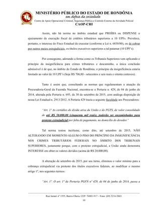 MINISTÉRIO PÚBLICO DO ESTADO DE RONDÔNIA
Centro de Apoio Operacional Criminal, Segurança Pública e Controle Externo da Atividade Policial
CAOP-CRI
__________________________________________________________________________________________
Rua Jamari nº 1555, Bairro Olaria. CEP: 76801-917 – Fone: (69) 3216-3863.
10
Assim, não há norma no âmbito estadual que PROÍBA ou DISPENSE o
ajuizamento de execução fiscal de créditos tributários superiores a 10 UPFs. Prevalece,
portanto, o interesse do Fisco Estadual de executar (conforme a Lei n. 6830/80), ou de cobrar
por outros meios extrajudiciais, os títulos executivos superiores a tal patamar (10 UPF’s).
Por conseguinte, adotando a forma como os Tribunais Superiores vem aplicando o
princípio da insignificância para crimes tributários e descaminho, a única conclusão
admissível é de que, no âmbito do Estado de Rondônia, o princípio da insignificância estaria
limitado ao valor de 10 UPF’s (hoje R$ 706,80 - setecentos e seis reais e oitenta centavos).
Tanto é assim que, consultando as normas que regulamentam a atuação da
Procuradoria-Geral da Fazenda Nacional, encontra-se a Portaria n. 429, de 04 de junho de
2014, alterada pela Portaria n. 693, de 30 de setembro de 2015, com análoga disposição de
nossa Lei Estadual n. 2913/2012. A Portaria 429 trazia a seguinte faculdade aos Procuradores:
“Art. 1º As certidões de dívida ativa da União e do FGTS, de valor consolidado
de até R$ 50.000,00 (cinquenta mil reais), poderão ser encaminhadas para
protesto extrajudicial por falta de pagamento, no domicílio do devedor.”
Tal norma restou incólume, como dito, até setembro de 2015, NÃO
ALTERANDO EM MOMENTO ALGUM O PISO DO PRINCÍPIO DA INSIGNIFICÂNCIA
NOS CRIMES TRIBUTÁRIOS FEDERAIS NO ÂMBITO DOS TRIBUNAIS
SUPERIORES, justamente porque, com o protesto extrajudicial, a União ainda demonstra
INTERESSE em obter os valores devidos (acima de R$ 20.000,00).
A alteração de setembro de 2015, por seu turno, eliminou o valor mínimo para a
cobrança extrajudicial via protesto dos títulos executivos federais, ao modificar o mesmo
artigo 1º, nos seguintes termos:
“Art. 1º. O art. 1º da Portaria PGFN nº 429, de 04 de junho de 2014, passa a
 