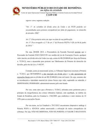 MINISTÉRIO PÚBLICO DO ESTADO DE RONDÔNIA
Centro de Apoio Operacional Criminal, Segurança Pública e Controle Externo da Atividade Policial
CAOP-CRI
__________________________________________________________________________________________
Rua Jamari nº 1555, Bairro Olaria. CEP: 76801-917 – Fone: (69) 3216-3863.
11
vigorar com a seguinte redação:
"Art. 1º. As certidões de dívida ativa da União e do FGTS poderão ser
encaminhadas para protesto extrajudicial por falta de pagamento, no domicílio
do devedor. (NR)"
Art. 2º. Esta portaria entra em vigor na data de sua publicação.
Art. 3º. Fica revogado o § 1º do art. 1º da Portaria PGFN nº 429, de 04 de junho
de 2014.”
Ou seja, DESDE 2015, a Procuradoria da Fazenda Nacional permite que o
Procurador da Fazenda NÃO EXECUTE nos moldes da Lei de Execuções Fiscais, qualquer
valor inscrito em dívida ativa da União (ou seja, acima de R$ 20.000,00 por força da Portaria
n. 75/2012), mas o encaminhe para protesto nos Tabelionatos de Protesto do domicílio do
devedor, pelo rito da Lei n. 9.492/97.
Contudo, como já mencionado acima, os Tribunais Superiores recorrem à Portaria
n. 75/2012, que DETERMINA a não inscrição em dívida ativa e o não ajuizamento de
execuções fiscais para as dívidas de até R$ 20.000,00 (vinte mil reais). Ou seja, somente não
se reconheceria a tipicidade material de crimes fiscais cujo valor, suprimido ou reduzido, é
DISPENSADO, PERDOADO, administrativamente pelo ente lesado.
Por isso, resta claro que a Portaria n. 75/2012, utilizada como parâmetro para o
princípio da insignificância dos crimes tributários federais, está espelhada, no âmbito do
Estado de Rondônia, pela Lei Estadual n. 1546/2005, que estabelece o valor mínimo de 10
UPFs para as execuções fiscais.
Por seu turno, na Lei Estadual n. 2913/2012 encontramos dispositivo análogo à
Portaria PGFN n. 429/2014: ambas autorizando a utilização de meios extrajudiciais de
cobrança. Ou seja, NÃO HÁ DISPENSA, NÃO HÁ PERDÃO, O VALOR É RELEVANTE
 