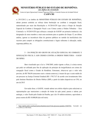 MINISTÉRIO PÚBLICO DO ESTADO DE RONDÔNIA
Centro de Apoio Operacional Criminal, Segurança Pública e Controle Externo da Atividade Policial
CAOP-CRI
__________________________________________________________________________________________
Rua Jamari nº 1555, Bairro Olaria. CEP: 76801-917 – Fone: (69) 3216-3863.
15
n. 2913/2012 é, no âmbito do MINISTÉRIO PÚBLICO DO ESTADO DE RONDÔNIA,
adotar postura contrária ao reforço desta Instituição no combate à sonegação fiscal,
materializado por meio das Resoluções n. 01/2016-CPJ (que criou o Grupo de Atuação
Especial de Combate à Sonegação Fiscal e aos Crimes contra a Ordem Tributária – Área
Criminal) e n. 05/2019-CPJ (que reforçou a atuação do GAESF em primeira instância) e da
designação de outro membro e mais uma assistente para os quadros do Grupo. É, em última
análise, ignorar as incontáveis falas de gestores públicos no sentido da insuficiência dos
recursos para cumprir as obrigações constitucionais e legais referentes à educação, saúde,
segurança pública, etc.
5 – DA POSIÇÃO DO GRUPO DE ATUAÇÃO ESPECIAL DE COMBATE À
SONEGAÇÃO FISCAL E AOS CRIMES CONTRA A ORDEM TRIBUTÁRIA – GAESF
DO MPRO:
Bem visualizado que a Lei n. 1546/2005, ainda vigente e eficaz, é a única norma
que pode ser utilizada para fins de aplicação do princípio da insignificância em crimes de
sonegação fiscal contra o Estado de Rondônia. Entretanto, observa-se que o valor nela
previsto, de R$ 706,80 (setecentos reais e oitenta centavos), é menor do que o custo médio de
um processo na Justiça Criminal Estadual (R$ 1.795,71)2,
de acordo com levantamento feito
pelo Instituto Brasileiro de Direito Público (IDP), a partir de dados disponíveis no CNJ, no
ano de 2015
Em razão disso, o GAESF, visando adotar um critério objetivo para selecionar as
representações que mereceriam a atenção do titular da ação penal, passou a adotar, por
analogia, o valor fixado pelo Estado da Paraíba, que é de 10 salários-mínimos, equivalente a
pouco menos de R$ 10.000,00 (dez mil reais).
2 <http://oglobo.globo.com/brasil/justica-brasileira-tem-63-dos-processos-parados-15646746>. Acessado em
1º/12/2016, às 16h:43min.
 