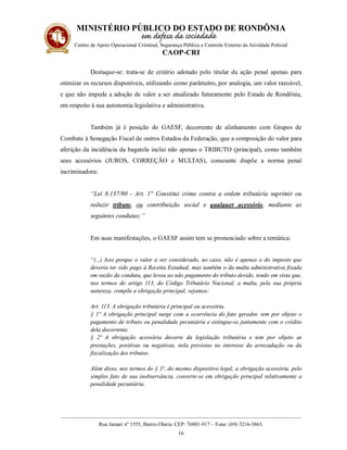 MINISTÉRIO PÚBLICO DO ESTADO DE RONDÔNIA
Centro de Apoio Operacional Criminal, Segurança Pública e Controle Externo da Atividade Policial
CAOP-CRI
__________________________________________________________________________________________
Rua Jamari nº 1555, Bairro Olaria. CEP: 76801-917 – Fone: (69) 3216-3863.
16
Destaque-se: trata-se de critério adotado pelo titular da ação penal apenas para
otimizar os recursos disponíveis, utilizando como parâmetro, por analogia, um valor razoável,
e que não impede a adoção de valor a ser atualizado futuramente pelo Estado de Rondônia,
em respeito à sua autonomia legislativa e administrativa.
Também já é posição do GAESF, decorrente de alinhamento com Grupos de
Combate à Sonegação Fiscal de outros Estados da Federação, que a composição do valor para
aferição da incidência da bagatela inclui não apenas o TRIBUTO (principal), como também
seus acessórios (JUROS, CORREÇÃO e MULTAS), consoante dispõe a norma penal
incriminadora:
“Lei 8.137/90 - Art. 1° Constitui crime contra a ordem tributária suprimir ou
reduzir tributo, ou contribuição social e qualquer acessório, mediante as
seguintes condutas:”
Em suas manifestações, o GAESF assim tem se pronunciado sobre a temática:
“(...) Isso porque o valor a ser considerado, no caso, não é apenas o do imposto que
deveria ter sido pago à Receita Estadual, mas também o da multa administrativa fixada
em razão da conduta, que levou ao não pagamento do tributo devido, tendo em vista que,
nos termos do artigo 113, do Código Tributário Nacional, a multa, pela sua própria
natureza, compõe a obrigação principal, vejamos:
Art. 113. A obrigação tributária é principal ou acessória.
§ 1º A obrigação principal surge com a ocorrência do fato gerador, tem por objeto o
pagamento de tributo ou penalidade pecuniária e extingue-se juntamente com o crédito
dela decorrente.
§ 2º A obrigação acessória decorre da legislação tributária e tem por objeto as
prestações, positivas ou negativas, nela previstas no interesse da arrecadação ou da
fiscalização dos tributos.
Além disso, nos termos do § 3º, do mesmo dispositivo legal, a obrigação acessória, pelo
simples fato de sua inobservância, converte-se em obrigação principal relativamente a
penalidade pecuniária.
 