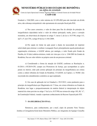 MINISTÉRIO PÚBLICO DO ESTADO DE RONDÔNIA
Centro de Apoio Operacional Criminal, Segurança Pública e Controle Externo da Atividade Policial
CAOP-CRI
__________________________________________________________________________________________
Rua Jamari nº 1555, Bairro Olaria. CEP: 76801-917 – Fone: (69) 3216-3863.
18
Estadual n. 1546/2005, com o valor máximo de 10 UPFs/RO para não inscrição em dívida
ativa, não cobrança extrajudicial e não ajuizamento de execução fiscal pela PGE.
c) Nos casos concretos, o valor do dano para fins de aferição do princípio da
insignificância (tipicidade) inclui o valor do tributo (principal), multa, juros e correção
monetária, em observância do disposto no artigo 1º, inciso I, da Lei n. 8137/90, artigo 113,
§§2º e 3º, do CTN, e artigo 69 da Lei 11.941/2009.
d) Por opção do titular da ação penal e diante da necessidade de imprimir
seletividade para otimizar o combate à sonegação fiscal, principalmente aquela praticada por
organizações criminosas, o GAESF adotou, por analogia, o valor fixado pelo Estado da
Paraíba, de 10 (dez) salários-mínimos, tendo em vista que a Lei n. 1546/2005 do Estado de
Rondônia, fixa um valor inferior ao próprio custo de um processo criminal.
e) Considerando a forma de atuação do GAESF, conforme as Resoluções n.
01/2016 e 05/2019-CPJ, cumpre aos Promotores de Justiça, que acompanham as ações
penais no interior, zelar pela correta aplicação do princípio da insignificância aos crimes
contra a ordem tributária do Estado de Rondônia. O GAESF, na Capital, e o NURE vêm
recorrendo dos entendimentos contrários ao aqui explanado.
f) Em caso de aplicação da Lei Estadual n. 2913/2012, como parâmetro para o
princípio da insignificância por Magistrados de 1º Grau, em crimes tributários no Estado de
Rondônia, tem lugar o prequestionamento da matéria federal (a interpretação do objeto
material do crime previsto no artigo 1º da Lei n. 8137/90) nos termos do artigo 105, III, “c”,
da Constituição Federal, visando o oportuno conhecimento de Recurso Especial pelo STJ.
7 – DA DELIBERAÇÃO FINAL:
Remeta-se, para conhecimento, por e-mail, cópia da presente Nota Técnica
Jurídica à Corregedoria-Geral deste Ministério Público, aos integrantes do Egrégio Conselho
 