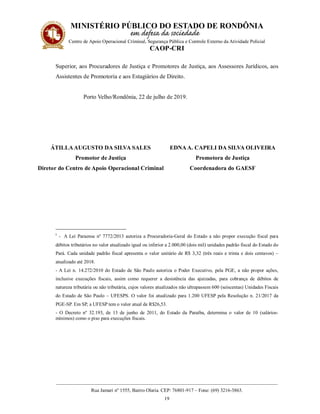 MINISTÉRIO PÚBLICO DO ESTADO DE RONDÔNIA
Centro de Apoio Operacional Criminal, Segurança Pública e Controle Externo da Atividade Policial
CAOP-CRI
__________________________________________________________________________________________
Rua Jamari nº 1555, Bairro Olaria. CEP: 76801-917 – Fone: (69) 3216-3863.
19
Superior, aos Procuradores de Justiça e Promotores de Justiça, aos Assessores Jurídicos, aos
Assistentes de Promotoria e aos Estagiários de Direito.
Porto Velho/Rondônia, 22 de julho de 2019.
ÁTILLAAUGUSTO DA SILVA SALES
Promotor de Justiça
Diretor do Centro de Apoio Operacional Criminal
EDNA A. CAPELI DA SILVA OLIVEIRA
Promotora de Justiça
Coordenadora do GAESF
i
- A Lei Paraense nº 7772/2013 autoriza a Procuradoria-Geral do Estado a não propor execução fiscal para
débitos tributários no valor atualizado igual ou inferior a 2.000,00 (dois mil) unidades padrão fiscal do Estado do
Pará. Cada unidade padrão fiscal apresenta o valor unitário de R$ 3,32 (três reais e trinta e dois centavos) –
atualizado até 2018.
- A Lei n. 14.272/2010 do Estado de São Paulo autoriza o Poder Executivo, pela PGE, a não propor ações,
inclusive execuções fiscais, assim como requerer a desistência das ajuizadas, para cobrança de débitos de
natureza tributária ou não tributária, cujos valores atualizados não ultrapassem 600 (seiscentas) Unidades Fiscais
do Estado de São Paulo – UFESPS. O valor foi atualizado para 1.200 UFESP pela Resolução n. 21/2017 da
PGE-SP. Em SP, a UFESP tem o valor atual de R$26,53.
- O Decreto nº 32.193, de 13 de junho de 2011, do Estado da Paraíba, determina o valor de 10 (salários-
mínimos) como o piso para execuções fiscais.
 