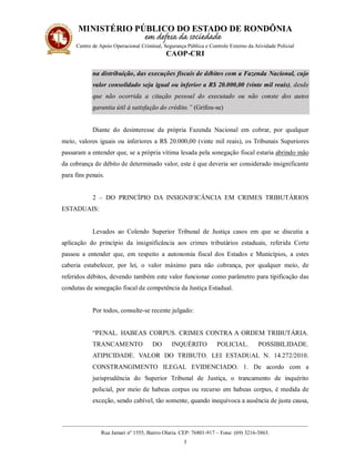 MINISTÉRIO PÚBLICO DO ESTADO DE RONDÔNIA
Centro de Apoio Operacional Criminal, Segurança Pública e Controle Externo da Atividade Policial
CAOP-CRI
__________________________________________________________________________________________
Rua Jamari nº 1555, Bairro Olaria. CEP: 76801-917 – Fone: (69) 3216-3863.
3
na distribuição, das execuções fiscais de débitos com a Fazenda Nacional, cujo
valor consolidado seja igual ou inferior a R$ 20.000,00 (vinte mil reais), desde
que não ocorrida a citação pessoal do executado ou não conste dos autos
garantia útil à satisfação do crédito.” (Grifou-se)
Diante do desinteresse da própria Fazenda Nacional em cobrar, por qualquer
meio, valores iguais ou inferiores a R$ 20.000,00 (vinte mil reais), os Tribunais Superiores
passaram a entender que, se a própria vítima lesada pela sonegação fiscal estaria abrindo mão
da cobrança de débito de determinado valor, este é que deveria ser considerado insignificante
para fins penais.
2 – DO PRINCÍPIO DA INSIGNIFICÂNCIA EM CRIMES TRIBUTÁRIOS
ESTADUAIS:
Levados ao Colendo Superior Tribunal de Justiça casos em que se discutia a
aplicação do princípio da insignificância aos crimes tributários estaduais, referida Corte
passou a entender que, em respeito a autonomia fiscal dos Estados e Municípios, a estes
caberia estabelecer, por lei, o valor máximo para não cobrança, por qualquer meio, de
referidos débitos, devendo também este valor funcionar como parâmetro para tipificação das
condutas de sonegação fiscal de competência da Justiça Estadual.
Por todos, consulte-se recente julgado:
“PENAL. HABEAS CORPUS. CRIMES CONTRA A ORDEM TRIBUTÁRIA.
TRANCAMENTO DO INQUÉRITO POLICIAL. POSSIBILIDADE.
ATIPICIDADE. VALOR DO TRIBUTO. LEI ESTADUAL N. 14.272/2010.
CONSTRANGIMENTO ILEGAL EVIDENCIADO. 1. De acordo com a
jurisprudência do Superior Tribunal de Justiça, o trancamento de inquérito
policial, por meio de habeas corpus ou recurso em habeas corpus, é medida de
exceção, sendo cabível, tão somente, quando inequívoca a ausência de justa causa,
 