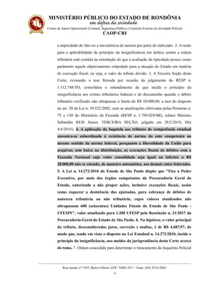 MINISTÉRIO PÚBLICO DO ESTADO DE RONDÔNIA
Centro de Apoio Operacional Criminal, Segurança Pública e Controle Externo da Atividade Policial
CAOP-CRI
__________________________________________________________________________________________
Rua Jamari nº 1555, Bairro Olaria. CEP: 76801-917 – Fone: (69) 3216-3863.
4
a atipicidade do fato ou a inexistência de autoria por parte do indiciado. 2. A razão
para a aplicabilidade do princípio da insignificância em delitos contra a ordem
tributária está contida na orientação de que a avaliação da tipicidade possui como
parâmetro aquele objetivamente estipulado para a atuação do Estado em matéria
de execução fiscal, ou seja, o valor do tributo devido. 3. A Terceira Seção desta
Corte, revisando a tese firmada por ocasião do julgamento do RESP n.
1.112.748/TO, consolidou o entendimento de que incide o princípio da
insignificância aos crimes tributários federais e de descaminho quando o débito
tributário verificado não ultrapassar o limite de R$ 20.000,00, a teor do disposto
no art. 20 da Lei n. 10.522/2002, com as atualizações efetivadas pelas Portarias n.
75 e 130 do Ministério da Fazenda (RESP n. 1.709.029/MG, relator Ministro
Sebastião REIS Júnior, TERCEIRA SEÇÃO, julgado em 28/2/2018, DJe
4/4/2018). 4. A aplicação da bagatela aos tributos de competência estadual
encontra-se subordinada à existência de norma do ente competente no
mesmo sentido da norma federal, porquanto a liberalidade da União para
arquivar, sem baixa na distribuição, as execuções fiscais de débitos com a
Fazenda Nacional cujo valor consolidado seja igual ou inferior a R$
20.000,00 não se estende, de maneira automática, aos demais entes federados.
5. A Lei n. 14.272/2010 do Estado de São Paulo dispõe que "Fica o Poder
Executivo, por meio dos órgãos competentes da Procuradoria Geral do
Estado, autorizado a não propor ações, inclusive execuções fiscais, assim
como requerer a desistência das ajuizadas, para cobrança de débitos de
natureza tributária ou não tributária, cujos valores atualizados não
ultrapassem 600 (seiscentas) Unidades Fiscais do Estado de São Paulo -
UFESPS", valor atualizado para 1.200 UFESP pela Resolução n. 21/2017 da
Procuradoria-Geral do Estado de São Paulo. 6. Na hipótese, o valor principal
do tributo, desconsiderados juros, correção e multas, é de R$ 4.687,97, de
modo que, tendo em vista o disposto na Lei Estadual n. 14.272/2010, incide o
princípio da insignificância, nos moldes da jurisprudência desta Corte acerca
do tema. 7. Ordem concedida para determinar o trancamento do Inquérito Policial
 