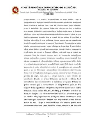 MINISTÉRIO PÚBLICO DO ESTADO DE RONDÔNIA
Centro de Apoio Operacional Criminal, Segurança Pública e Controle Externo da Atividade Policial
CAOP-CRI
__________________________________________________________________________________________
Rua Jamari nº 1555, Bairro Olaria. CEP: 76801-917 – Fone: (69) 3216-3863.
6
comportamento; e 4) relativa inexpressividade da lesão jurídica. Logo, a
jurisprudência do Supremo Tribunal Federal determina a aplicação do princípio de
forma criteriosa e realizada caso a caso. Os crimes contra a ordem tributária,
como já assinalado, são condutas ilícitas que colocam em risco a atividade
arrecadatória do estado e, por consequência, abalam sensivelmente as finanças
públicas e o bom funcionamento dos serviços públicos em geral. A ofensa ao bem
jurídico penalmente tutelado deve se revestir de um mínimo de gravidade a
justificar a imposição de pena retributiva, em uma resposta que vai mais além da
possível reparação patrimonial ou moral do dano causado. Transportadas as ideias
citadas para os crimes contra a ordem tributária, a dívida fiscal de valor ínfimo
não é apta a abalar o normal funcionamento do sistema tributário, tampouco se
revela capaz de corroer as finanças públicas, razão pela qual a conduta de
sonegação fiscal de pequeno montante deve ser considerada materialmente
atípica, muito embora possa ser formalmente enquadrável em um tipo penal. Sem
dúvida, a sonegação de valores tributários ínfimos, como, por sendo hábil a abalar
o bom funcionamento da função arrecadatória do estado. Pode haver, sim, lesão
patrimonial de caráter administrativo, passível de reparação, mas sem repercussão
penal, já que não foi rompida a integridade do sistema impositivo de tributos da
forma como protegida pelo direito penal, ou seja, em um nível mais elevado, com
previsão de sanções mais graves, a atingir inclusive o status libertatis do
contribuinte. Quanto aos crimes tributários envolvendo o sistema fiscal
arrecadatório dos estados-membros e municípios, o Superior Tribunal de
justiça entende que o reconhecimento da insignificância penal do fato
depende de Lei específica do ente público, dispensando a cobrança do crédito
tributário. (nesse sentido: STJ, HC 307.791/sp, j. 05.03.2015) no Estado do
Pará, por exemplo, a Lei estadual nº 7772/2013 autoriza a procuradoria-geral
do estado a não propor execução fiscal para débitos tributários no valor
atualizado igual ou inferior a 2.000,00 (dois mil) unidades padrão fiscal do
Estado do Pará. Upf-pa, e considerando que cada unidade padrão fiscal
devidamente atualizada (2018) apresenta o valor unitário de R$ 3,32 (três
 
