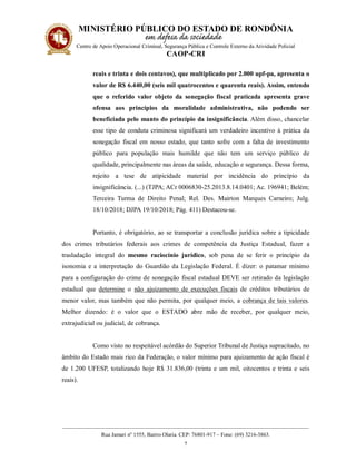 MINISTÉRIO PÚBLICO DO ESTADO DE RONDÔNIA
Centro de Apoio Operacional Criminal, Segurança Pública e Controle Externo da Atividade Policial
CAOP-CRI
__________________________________________________________________________________________
Rua Jamari nº 1555, Bairro Olaria. CEP: 76801-917 – Fone: (69) 3216-3863.
7
reais e trinta e dois centavos), que multiplicado por 2.000 upf-pa, apresenta o
valor de R$ 6.440,00 (seis mil quatrocentos e quarenta reais). Assim, entendo
que o referido valor objeto da sonegação fiscal praticada apresenta grave
ofensa aos princípios da moralidade administrativa, não podendo ser
beneficiada pelo manto do princípio da insignificância. Além disso, chancelar
esse tipo de conduta criminosa significará um verdadeiro incentivo à prática da
sonegação fiscal em nosso estado, que tanto sofre com a falta de investimento
público para população mais humilde que não tem um serviço público de
qualidade, principalmente nas áreas da saúde, educação e segurança. Dessa forma,
rejeito a tese de atipicidade material por incidência do princípio da
insignificância. (...) (TJPA; ACr 0006830-25.2013.8.14.0401; Ac. 196941; Belém;
Terceira Turma de Direito Penal; Rel. Des. Mairton Marques Carneiro; Julg.
18/10/2018; DJPA 19/10/2018; Pág. 411) Destacou-se.
Portanto, é obrigatório, ao se transportar a conclusão jurídica sobre a tipicidade
dos crimes tributários federais aos crimes de competência da Justiça Estadual, fazer a
trasladação integral do mesmo raciocínio jurídico, sob pena de se ferir o princípio da
isonomia e a interpretação do Guardião da Legislação Federal. É dizer: o patamar mínimo
para a configuração do crime de sonegação fiscal estadual DEVE ser retirado da legislação
estadual que determine o não ajuizamento de execuções fiscais de créditos tributários de
menor valor, mas também que não permita, por qualquer meio, a cobrança de tais valores.
Melhor dizendo: é o valor que o ESTADO abre mão de receber, por qualquer meio,
extrajudicial ou judicial, de cobrança.
Como visto no respeitável acórdão do Superior Tribunal de Justiça supracitado, no
âmbito do Estado mais rico da Federação, o valor mínimo para ajuizamento de ação fiscal é
de 1.200 UFESP, totalizando hoje R$ 31.836,00 (trinta e um mil, oitocentos e trinta e seis
reais).
 