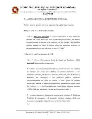 MINISTÉRIO PÚBLICO DO ESTADO DE RONDÔNIA
Centro de Apoio Operacional Criminal, Segurança Pública e Controle Externo da Atividade Policial
CAOP-CRI
__________________________________________________________________________________________
Rua Jamari nº 1555, Bairro Olaria. CEP: 76801-917 – Fone: (69) 3216-3863.
8
3 – A LEGISLAÇÃO FISCAL DO ESTADO DE RONDÔNIA:
Sobre o tema em questão, tem-se as seguintes disposições legais vigentes:
 Lei n. 1546, de 13 de dezembro de 2005:
“Art. 2º. Não serão ajuizados os créditos tributários ou não tributários
inscritos em Dívida Ativa cujo valor, acumulado por devedor e por tributo,
quando se tratar de Dívida Ativa tributária, ou por devedor e por entidade
credora, quando se tratar de Dívida Ativa não tributária, incluídos os
encargos moratórios, seja inferior a 10 (dez) UPF/RO.”
 Lei n. 2.913, de 3 de dezembro de 2012:
“Art. 1º. Fica a Procuradoria Geral do Estado de Rondônia - PGE,
autorizada a encaminhar para protesto:
I - os títulos executivos extrajudiciais fiscais, consubstanciados nas certidões
de inscrição em dívida ativa (CDAs), de créditos tributários e não
tributários, emitidas pela Fazenda Pública Estadual em favor do Estado de
Rondônia, das autarquias e das fundações públicas estaduais,
independentemente do valor do crédito, e cujos efeitos do protesto
alcançarão, também, os responsáveis tributários apontados no artigo 135 da
Lei Federal nº 5.172, de 25 de outubro de 1966 (Código Tributário Nacional
- CTN), desde que seus nomes constem na respectiva certidão; e
II - os títulos executivos judiciais de quantia certa em favor do Estado de
Rondônia, de autarquias e de fundações públicas estaduais, desde que
transitados em julgado, independentemente do valor do crédito.
(...)
 