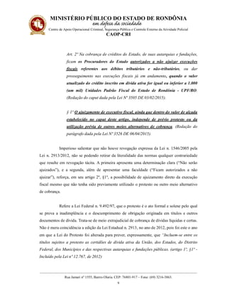 MINISTÉRIO PÚBLICO DO ESTADO DE RONDÔNIA
Centro de Apoio Operacional Criminal, Segurança Pública e Controle Externo da Atividade Policial
CAOP-CRI
__________________________________________________________________________________________
Rua Jamari nº 1555, Bairro Olaria. CEP: 76801-917 – Fone: (69) 3216-3863.
9
Art. 2º Na cobrança de créditos do Estado, de suas autarquias e fundações,
ficam os Procuradores do Estado autorizados a não ajuizar execuções
fiscais referentes aos débitos tributários e não-tributários, ou dar
prosseguimento nas execuções fiscais já em andamento, quando o valor
atualizado do crédito inscrito em dívida ativa for igual ou inferior a 1.000
(um mil) Unidades Padrão Fiscal do Estado de Rondônia - UPF/RO.
(Redação do caput dada pela Lei Nº 3505 DE 03/02/2015).
§ 1º O ajuizamento de executivo fiscal, ainda que dentro do valor de alçada
estabelecido no caput deste artigo, independe de prévio protesto ou da
utilização prévia de outros meios alternativos de cobrança. (Redação do
parágrafo dada pela Lei Nº 3526 DE 06/04/2015).
Imperioso salientar que não houve revogação expressa da Lei n. 1546/2005 pela
Lei n. 2913/2012, não se podendo retirar da literalidade das normas qualquer contrariedade
que resulte em revogação tácita. A primeira apresenta uma determinação clara (“Não serão
ajuizados”), e a segunda, além de apresentar uma faculdade (“Ficam autorizados a não
ajuizar”), reforça, em seu artigo 2º, §1º, a possibilidade de ajuizamento direto da execução
fiscal mesmo que não tenha sido previamente utilizado o protesto ou outro meio alternativo
de cobrança.
Refere a Lei Federal n. 9.492/97, que o protesto é o ato formal e solene pelo qual
se prova a inadimplência e o descumprimento de obrigação originada em títulos e outros
documentos de dívida. Trata-se de meio extrajudicial de cobrança de dívidas líquidas e certas.
Não é mera coincidência a edição da Lei Estadual n. 2913, no ano de 2012, pois foi este o ano
em que a Lei do Protesto foi alterada para prever, expressamente, que “Incluem-se entre os
títulos sujeitos a protesto as certidões de dívida ativa da União, dos Estados, do Distrito
Federal, dos Municípios e das respectivas autarquias e fundações públicas. (artigo 1º, §1º -
Incluído pela Lei nº 12.767, de 2012)
 