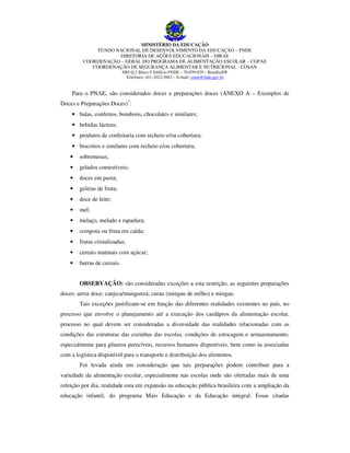 MINISTÉRIO DA EDUCAÇÃO
FUNDO NACIONAL DE DESENVOLVIMENTO DA EDUCAÇÃO – FNDE
DIRETORIA DE AÇÕES EDUCACIONAIS – DIRAE
COORDENAÇÃO – GERAL DO PROGRAMA DE ALIMENTAÇÃO ESCOLAR – CGPAE
COORDENAÇÃO DE SEGURANÇA ALIMENTAR E NUTRICIONAL - COSAN
SBS Q.2 Bloco F Edifício FNDE – 70.070-929 – Brasília/DF
Telefones: (61) 2022-5663 – E-mail: cotan@fnde.gov.br

Para o PNAE, são considerados doces e preparações doces (ANEXO A – Exemplos de
Doces e Preparações Doces)7:
• balas, confeitos, bombons, chocolates e similares;
• bebidas lácteas;
• produtos de confeitaria com recheio e/ou cobertura;
• biscoitos e similares com recheio e/ou cobertura;
•

sobremesas;

•

gelados comestíveis;

•

doces em pasta;

•

geleias de fruta;

•

doce de leite;

•

mel;

•

melaço, melado e rapadura;

•

compota ou fruta em calda;

•

frutas cristalizadas;

•

cereais matinais com açúcar;

•

barras de cereais.
OBSERVAÇÃO: são consideradas exceções a esta restrição, as seguintes preparações

doces: arroz doce; canjica/mungunzá; curau (mingau de milho) e mingau.
Tais exceções justificam-se em função das diferentes realidades existentes no país, no
processo que envolve o planejamento até a execução dos cardápios da alimentação escolar,
processo no qual devem ser consideradas a diversidade das realidades relacionadas com as
condições das estruturas das cozinhas das escolas, condições de estocagem e armazenamento,
especialmente para gêneros perecíveis, recursos humanos disponíveis, bem como às associadas
com a logística disponível para o transporte e distribuição dos alimentos.
Foi levada ainda em consideração que tais preparações podem contribuir para a
variedade da alimentação escolar, especialmente nas escolas onde são ofertadas mais de uma
refeição por dia, realidade esta em expansão na educação pública brasileira com a ampliação da
educação infantil, do programa Mais Educação e da Educação integral. Essas citadas

 
