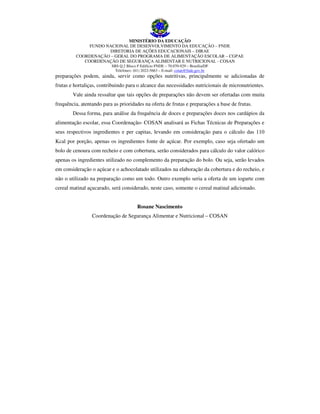 MINISTÉRIO DA EDUCAÇÃO
FUNDO NACIONAL DE DESENVOLVIMENTO DA EDUCAÇÃO – FNDE
DIRETORIA DE AÇÕES EDUCACIONAIS – DIRAE
COORDENAÇÃO – GERAL DO PROGRAMA DE ALIMENTAÇÃO ESCOLAR – CGPAE
COORDENAÇÃO DE SEGURANÇA ALIMENTAR E NUTRICIONAL - COSAN
SBS Q.2 Bloco F Edifício FNDE – 70.070-929 – Brasília/DF
Telefones: (61) 2022-5663 – E-mail: cotan@fnde.gov.br

preparações podem, ainda, servir como opções nutritivas, principalmente se adicionadas de
frutas e hortaliças, contribuindo para o alcance das necessidades nutricionais de micronutrientes.
Vale ainda ressaltar que tais opções de preparações não devem ser ofertadas com muita
frequência, atentando para as prioridades na oferta de frutas e preparações a base de frutas.
Dessa forma, para análise da frequência de doces e preparações doces nos cardápios da
alimentação escolar, essa Coordenação- COSAN analisará as Fichas Técnicas de Preparações e
seus respectivos ingredientes e per capitas, levando em consideração para o cálculo das 110
Kcal por porção, apenas os ingredientes fonte de açúcar. Por exemplo, caso seja ofertado um
bolo de cenoura com recheio e com cobertura, serão considerados para cálculo do valor calórico
apenas os ingredientes utilizado no complemento da preparação do bolo. Ou seja, serão levados
em consideração o açúcar e o achocolatado utilizados na elaboração da cobertura e do recheio, e
não o utilizado na preparação como um todo. Outro exemplo seria a oferta de um iogurte com
cereal matinal açucarado, será considerado, neste caso, somente o cereal matinal adicionado.
Rosane Nascimento
Coordenação de Segurança Alimentar e Nutricional – COSAN

 