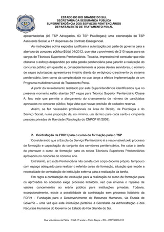 ESTADO DO RIO GRANDE DO SUL
SECRETARIA DA SEGURANÇA PÚBLICA
SUPERINTENDÊNCIA DOS SERVIÇOS PENITENCIÁRIOS
DEPARTAMENTO DE TRATAMENTO PENAL
Rua Voluntários da Pátria , 1358 -3º.andar – Porto Alegre – RS – CEP 90230-010
aposentadorias (03 TSP Advogados, 03 TSP Psicólogas); uma exoneração de TSP
Assistente Social, e 47 dispensas do Contrato Emergencial.
As motivações acima expostas justificam a autorização por parte do governo para a
abertura do concurso público Edital 01/2012, que visa o provimento de 210 vagas para os
cargos de Técnicos Superiores Penitenciários. Todavia, imprescindível constatar que não
obstante o esforço despendido por esta gestão penitenciária para garantir a realização do
concurso público em questão e, conseqüentemente a posse destes servidores, o número
de vagas autorizadas apresenta-se irrisório diante do vertiginoso crescimento do sistema
penitenciário, bem como da complexidade no que tange a efetiva implementação de um
Programa multidimensional de Tratamento Penal.
A partir do levantamento realizado por esta Superintendência identificamos que no
presente momento estão abertas 397 vagas para Técnico Superior Penitenciário Classe
A, fato este que permite o alargamento do chamamento do número de candidatos
aprovados no concurso público, haja vista que houve previsão de cadastro reserva.
Assim, se faz necessário profissionais da área do Direito, da Psicologia e do
Serviço Social, numa proporção de, no mínimo, um técnico para cada cento e cinqüenta
pessoas privadas de liberdade (Resolução do CNPCP 01/2009).
2. Contratação da FDRH para o curso de formação para o TSP
Considerando que a Escola do Serviço Penitenciário é a responsável pelo processo
de formação e capacitação do conjunto dos servidores penitenciários, lhe cabe a tarefa
de promover o curso de formação para os novos Técnicos Superiores Penitenciários
aprovados no concurso do corrente ano.
Entretanto, a Escola Penitenciária não consta com corpo docente próprio, tampouco
com espaço adequado para realizar o referido curso de formação, situação que impõe a
necessidade de contratação de instituição externa para a realização da tarefa.
Em regra a contratação de instituição para a realização do curso de formação para
os aprovados no concurso exige processo licitatório, vez que envolve o repasse de
valores concernentes ao erário público para instituições privadas. Todavia,
excepcionalmente, existe a possibilidade da contratação sem processo licitatório da
FDRH – Fundação para o Desenvolvimento de Recursos Humanos, via Escola de
Governo – uma vez que esta instituição pertence à Secretaria da Administração e dos
Recursos Humanos do Governo do Estado do Rio Grande do Sul.
 