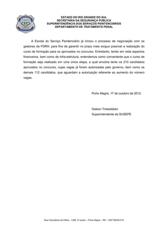 ESTADO DO RIO GRANDE DO SUL
SECRETARIA DA SEGURANÇA PÚBLICA
SUPERINTENDÊNCIA DOS SERVIÇOS PENITENCIÁRIOS
DEPARTAMENTO DE TRATAMENTO PENAL
Rua Voluntários da Pátria , 1358 -3º.andar – Porto Alegre – RS – CEP 90230-010
A Escola do Serviço Penitenciário já iniciou o processo de negociação com os
gestores da FDRH, para fins de garantir no prazo mais exíguo possível a realização do
curso de formação para os aprovados no concurso. Entretanto, tendo em vista aspectos
financeiros, bem como de infra-estrutura, entendemos como conveniente que o curso de
formação seja realizado em uma única etapa, a qual envolva tanto os 210 candidatos
aprovados no concurso, cujas vagas já foram autorizadas pelo governo, bem como os
demais 112 candidatos, que aguardam a autorização referente ao aumento do número
vagas.
Porto Alegre, 17 de outubro de 2012.
Gelson Treiesleben
Superintendente da SUSEPE
 