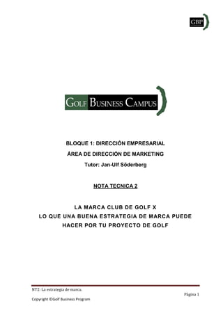 NT2: La estrategia de marca.
Página 1
Copyright ©Golf Business Program
BLOQUE 1: DIRECCIÓN EMPRESARIAL
ÁREA DE DIRECCIÓN DE MARKETING
Tutor: Jan-Ulf Söderberg
NOTA TECNICA 2
LA MARCA CLUB DE GOLF X
LO QUE UNA BUENA ESTRATEGIA DE MARCA PUEDE
HACER POR TU PROYECTO DE GOLF
 