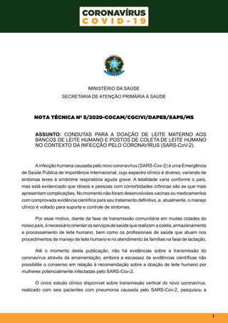 1
MINISTÉRIO DA SAÚDE
SECRETARIA DE ATENÇÃO PRIMÁRIA À SAÚDE
NOTA TÉCNICA Nº 5/2020-COCAM/CGCIVI/DAPES/SAPS/MS
  
ASSUNTO: CONDUTAS PARA A DOAÇÃO DE LEITE MATERNO AOS
BANCOS DE LEITE HUMANO E POSTOS DE COLETA DE LEITE HUMANO
NO CONTEXTO DA INFECÇÃO PELO CORONAVÍRUS (SARS-CoV-2).
Ainfecção humana causada pelo novo coronavírus (SARS-Cov-2) é uma Emergência
de Saúde Pública de Importância Internacional, cujo espectro clínico é diverso, variando de
sintomas leves à síndrome respiratória aguda grave. A letalidade varia conforme o país,
mas está evidenciado que idosos e pessoas com comorbidades crônicas são as que mais
apresentam complicações. No momento não foram desenvolvidas vacinas ou medicamentos
com comprovada evidência científica para seu tratamento definitivo, e, atualmente, o manejo
clínico é voltado para suporte e controle de sintomas.
Por esse motivo, diante da fase de transmissão comunitária em muitas cidades do
nossopaís,énecessárioorientarosserviçosdesaúdequerealizamacoleta,armazenamento
e processamento de leite humano, bem como os profissionais de saúde que atuam nos
procedimentos de manejo de leite humano e no atendimento às famílias na fase de lactação.
Até o momento desta publicação, não há evidências sobre a transmissão do
coronavírus através da amamentação, embora a escassez de evidências científicas não
possibilite o consenso em relação à recomendação sobre a doação de leite humano por
mulheres potencialmente infectadas pelo SARS-Cov-2.
O único estudo clínico disponível sobre transmissão vertical do novo coronavírus,
realizado com seis pacientes com pneumonia causada pelo SARS-Cov-2, pesquisou a
 