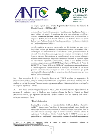 10/11
no projeto original, feita à revelia do próprio Departamento de Trânsito do
Distrito Federal — DETRAN/DF.
A nomenclatura “Auditor”, vale destacar, é juridicamente significante. Refere-se a
cargo público cuja carreira é organizada por lei e com atribuições específicas e
atinentes a atividade típica de Estado. Nessa linha de ideias, convém ilustrar, os
cargos de Auditor, na esfera federal, referem-se aos Auditores Fiscais da Receita
Federal e aos Auditores-Fiscais do Trabalho, estes últimos vinculados ao Ministério
do Trabalho e Emprego (MTE). ...
A toda evidência, as carreiras mencionadas nas leis distritais, em que pese a
importância inegável que possuem, não ostentam envergadura constitucional hábil a
atraírem para si a nomenclatura de “Auditor Fiscal”. A uma, porque não se trata de
atividade típica de auditoria; a duas, porque não compõem carreira típica de Estado
(com os gravames decorrentes de tal enquadramento); a três, porque vulneram o
regime constitucional e legal próprio das carreiras que ostentam tal expressão, repita-
se, juridicamente significante. Grosso modo, é como se a lei distrital resolvesse
nominar os cargos próprios do DETRAN de, por hipótese, “Delegados de Polícia do
DETRAN” ou “Peritos Médicos do DETRAN” ou qualquer outra expressão atinente
a carreiras típicas de Estado estranhas às atribuições do DETRAN. Em outras
palavras, a nomenclatura dos cargos não pode se valer de expressão que guarde
significa jurídico incompatível com a natureza das atribuições exercidas por esses
cargos.” (grifos no original)
34. Em novembro de 2014, o Conselho Especial do TJDFT acolheu os argumentos da
Procuradoria-Geral de Justiça e declarou inconstitucional o dispositivo da Lei que conferiu status de
Auditor ao caro de Agente de Transito, uma vez que a nomenclatura é incompatível com as atribuições
do cargo de Agente de Trânsito5
.
35. Esta não é apenas uma preocupação da ANTC, mas de outras entidades representativas de
carreiras de auditoria, como o Sindicato dos Auditores-Fiscais da Receita Federal do Brasil
(SindifiscoNacional), que repercutiu em seu site a notícia6
sobre a ação do MPDFT com vistas a
esclarecer e orientar a classe:
“Fiscal não é Auditor
Brasília, 12 de novembro – O Ministério Público do Distrito Federal e Territórios
(MPDFT) ajuizou ontem Ação Direta de Inconstitucionalidade contra duas leis que
estabelecem a nomenclatura de auditor de atividades urbanas e de auditor fiscal de
atividades urbanas aos antigos cargos de inspetor e fiscal de atividades urbanas da
Agência de Fiscalização do Distrito Federal (Agefis). O MPDFT sustenta que tal
denominação é inadequada e incompatível com as reais atribuições dos cargos,
5 MPDFT - Lei distrital que transformava Agente de Trânsito em Auditor é inconstitucional. Disponível em:
http://www.datadez.com.br/noticia_integra_new.asp?id=316543
6 Fiscal não é Auditor. Disponível em: http://sindifiscodf.org.br/site/?p=5250
 
