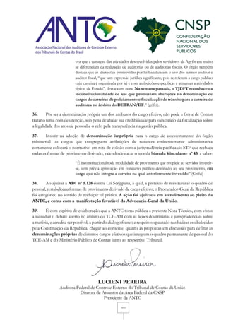 11/11
vez que a natureza das atividades desenvolvidas pelos servidores da Agefis em muito
se diferenciam da realização de auditorias ou de auditorias fiscais. O órgão também
destaca que as alterações promovidas por lei banalizaram o uso dos termos auditor e
auditor fiscal, “que tem expressão jurídica significante, pois se referem a cargo publico
cuja carreira é organizada por lei e com atribuições específicas e atinentes a atividades
típicas de Estado”, destaca em nota. Na semana passada, o TJDFT reconheceu a
inconstitucionalidade de leis que promoviam alterações na denominação de
cargos de carreiras de policiamento e fiscalização de trânsito para a carreira de
auditores no âmbito do DETRAN/DF.” (grifei).
36. Por ser a denominação própria um dos atributos do cargo efetivo, não pode a Corte de Contas
tratar o tema com desatenção, sob pena de abalar sua credibilidade para o exercício da fiscalização sobre
a legalidade dos atos de pessoal e o zelo pela transparência na gestão pública.
37. Insistir na adoção de denominação imprópria para o cargo de assessoramento do órgão
ministerial ou cargos que congreguem atribuições de natureza eminentemente administrativa
certamente colocará o normativo em rota de colisão com a jurisprudência pacífica do STF que rechaça
todas as formas de provimento derivado, valendo destacar o teor da Súmula Vinculante nº 43, a saber:
“É inconstitucional toda modalidade de provimento que propicie ao servidor investir-
se, sem prévia aprovação em concurso público destinado ao seu provimento, em
cargo que não integra a carreira na qual anteriormente investido” (Grifei)
38. Ao ajuizar a ADI nº 5.128 contra Lei Sergipana, a qual, a pretexto de reestruturar o quadro de
pessoal, restabeleceu formas de provimento derivado de cargo efetivo, o Procurador-Geral da República
foi categórico no sentido de rechaçar tal prática. A ação foi ajuizada em atendimento ao pleito da
ANTC, e conta com a manifestação favorável da Advocacia-Geral da União.
39. É com espírito de colaboração que a ANTC torna pública a presente Nota Técnica, com vistas
a subsidiar o debate aberto no âmbito do TCE-AM com as lições doutrinárias e jurisprudenciais sobre
a matéria, e acredita ser possível, a partir do diálogo franco e respeitoso pautado nas balizas estabelecidas
pela Constituição da República, chegar ao consenso quanto às propostas em discussão para definir as
denominações próprias de distintos cargos efetivos que integram o quadro permanente de pessoal do
TCE-AM e do Ministério Público de Contas junto ao respectivo Tribunal.
LUCIENI PEREIRA
Auditora Federal de Controle Externo do Tribunal de Contas da União
Diretora de Assuntos da Área Federal da CNSP
Presidente da ANTC
 