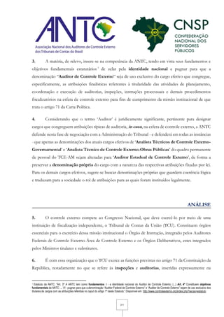 2/11
3. A matéria, de relevo, insere-se na competência da ANTC, tendo em vista seus fundamentos e
objetivos fundamentais estatutários 1
de zelar pela identidade nacional e pugnar para que a
denominação “Auditor de Controle Externo” seja de uso exclusivo do cargo efetivo que congregue,
especificamente, as atribuições finalísticas referentes à titularidade das atividades de planejamento,
coordenação e execução de auditorias, inspeções, instruções processuais e demais procedimentos
fiscalizatórios na esfera de controle externo para fins de cumprimento da missão institucional de que
trata o artigo 71 da Carta Política.
4. Considerando que o termo ‘Auditor’ é juridicamente significante, pertinente para designar
cargos que congreguem atribuições típicas de auditoria, in casu, na esfera de controle externo, a ANTC
defende nesta fase de negociação com a Administração do Tribunal - e defenderá em todas as instâncias
- que apenas as denominações dos atuais cargos efetivos de ‘Analista Técnicos de Controle Externo-
Governamental’ e ‘Analista Técnico de Controle Externo-Obras Públicas’ do quadro permanente
de pessoal do TCE-AM sejam alteradas para ‘Auditor Estadual de Controle Externo’, de forma a
preservar a denominação própria do cargo com a natureza das respectivas atribuições fixadas por lei.
Para os demais cargos efetivos, sugere-se buscar denominações próprias que guardem coerência lógica
e traduzam para a sociedade o rol de atribuições para as quais foram instituídos legalmente.
ANÁLISE
5. O controle externo compete ao Congresso Nacional, que deve exercê-lo por meio de uma
instituição de fiscalização independente, o Tribunal de Contas da União (TCU). Constituem órgãos
essenciais para o exercício dessa missão institucional o Órgão de Instrução, integrado pelos Auditores
Federais de Controle Externo-Área de Controle Externo e os Órgãos Deliberativos, estes integrados
pelos Ministros titulares e substitutos.
6. É com essa organização que o TCU exerce as funções previstas no artigo 71 da Constituição da
República, notadamente no que se refere às inspeções e auditorias, inseridas expressamente na
1 Estatuto da ANTC: “Art. 3º A ANTC tem como fundamentos: I - a identidade nacional do Auditor de Controle Externo; (...) Art. 4º Constituem objetivos
fundamentais da ANTC: ... VI - pugnar para que a denominação “Auditor Federal de Controle Externo” e “Auditor de Controle Externo” sejam de uso exclusivo dos
titulares de cargos com as atribuições referidas no caput do artigo 1º deste Estatuto;” Disponível em: http://www.controleexterno.org/index.php?secao=estatuto
 