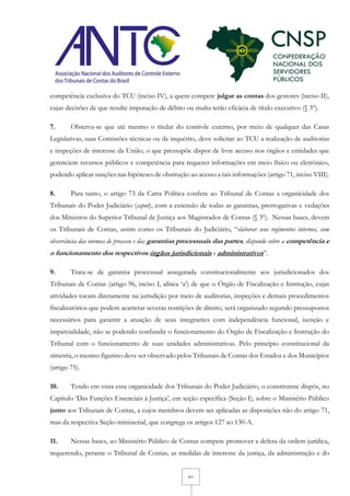3/11
competência exclusiva do TCU (inciso IV), a quem compete julgar as contas dos gestores (inciso II),
cujas decisões de que resulte imputação de débito ou multa terão eficácia de título executivo (§ 3º).
7. Observa-se que até mesmo o titular do controle externo, por meio de qualquer das Casas
Legislativas, suas Comissões técnicas ou de inquérito, deve solicitar ao TCU a realização de auditorias
e inspeções de interesse da União, o que pressupõe dispor de livre acesso nos órgãos e entidades que
gerenciem recursos públicos e competência para requerer informações em meio físico ou eletrônico,
podendo aplicar sanções nas hipóteses de obstrução ao acesso a tais informações (artigo 71, inciso VIII).
8. Para tanto, o artigo 73 da Carta Política confere ao Tribunal de Contas a organicidade dos
Tribunais do Poder Judiciário (caput), com a extensão de todas as garantias, prerrogativas e vedações
dos Ministros do Superior Tribunal de Justiça aos Magistrados de Contas (§ 3º). Nessas bases, devem
os Tribunais de Contas, assim como os Tribunais do Judiciário, “elaborar seus regimentos internos, com
observância das normas de processo e das garantias processuais das partes, dispondo sobre a competência e
o funcionamento dos respectivos órgãos jurisdicionais e administrativos”.
9. Trata-se de garantia processual assegurada constitucionalmente aos jurisdicionados dos
Tribunais de Contas (artigo 96, inciso I, alínea ‘a’) de que o Órgão de Fiscalização e Instrução, cujas
atividades tocam diretamente na jurisdição por meio de auditorias, inspeções e demais procedimentos
fiscalizatórios que podem acarretar severas restrições de direito, será organizado segundo pressupostos
necessários para garantir a atuação de seus integrantes com independência funcional, isenção e
imparcialidade, não se podendo confundir o funcionamento do Órgão de Fiscalização e Instrução do
Tribunal com o funcionamento de suas unidades administrativas. Pelo princípio constitucional da
simetria, o mesmo figurino deve ser observado pelos Tribunais de Contas dos Estados e dos Municípios
(artigo 75).
10. Tendo em vista essa organicidade dos Tribunais do Poder Judiciário, o constituinte dispôs, no
Capítulo ‘Das Funções Essenciais à Justiça’, em seção específica (Seção I), sobre o Ministério Público
junto aos Tribunais de Contas, a cujos membros devem ser aplicadas as disposições não do artigo 71,
mas da respectiva Seção ministerial, que congrega os artigos 127 ao 130-A.
11. Nessas bases, ao Ministério Público de Contas compete promover a defesa da ordem jurídica,
requerendo, perante o Tribunal de Contas, as medidas de interesse da justiça, da administração e do
 