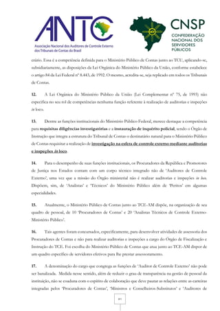 4/11
erário. Essa é a competência definida para o Ministério Público de Contas junto ao TCU, aplicando-se,
subsidiariamente, as disposições da Lei Orgânica do Ministério Público da União, conforme estabelece
o artigo 84 da Lei Federal nº 8.443, de 1992. O mesmo, acredita-se, seja replicado em todos os Tribunais
de Contas.
12. A Lei Orgânica do Ministério Público da União (Lei Complementar nº 75, de 1993) não
especifica no seu rol de competências nenhuma função referente à realização de auditorias e inspeções
in loco.
13. Dentre as funções institucionais do Ministério Público Federal, merece destaque a competência
para requisitas diligências investigatórias e a instauração de inquérito policial, sendo o Órgão de
Instrução que integra a estrutura do Tribunal de Contas o destinatário natural para o Ministério Público
de Contas requisitar a realização de investigação na esfera de controle externo mediante auditorias
e inspeções in loco.
14. Para o desempenho de suas funções institucionais, os Procuradores da República e Promotores
de Justiça nos Estados contam com um corpo técnico integrado não de ‘Auditores de Controle
Externo’, uma vez que a missão do Órgão ministerial não é realizar auditorias e inspeções in loco.
Dispõem, sim, de ‘Analistas’ e ‘Técnicos’ do Ministério Público além de ‘Peritos’ em algumas
especialidades.
15. Atualmente, o Ministério Público de Contas junto ao TCE-AM dispõe, na organização de seu
quadro de pessoal, de 10 ‘Procuradores de Contas’ e 20 ‘Analistas Técnicos de Controle Externo-
Ministério Público’.
16. Tais agentes foram concursados, especificamente, para desenvolver atividades de assessoria dos
Procuradores de Contas e não para realizar auditorias e inspeções a cargo do Órgão de Fiscalização e
Instrução do TCE. Foi escolha do Ministério Público de Contas que atua junto ao TCE-AM dispor de
um quadro específico de servidores efetivos para lhe prestar assessoramento.
17. A denominação do cargo que congrega as funções de ‘Auditor de Controle Externo’ não pode
ser banalizada. Medida nesse sentido, além de reduzir o grau de transparência na gestão de pessoal da
instituição, não se coaduna com o espírito de colaboração que deve pautar as relações entre as carreiras
integradas pelos ‘Procuradores de Contas’, ‘Ministros e Conselheiros-Substitutos’ e ‘Auditores de
 