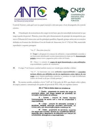 5/11
Controle Externo’, cada qual com seu papel essencial e relevante para o bom desempenho do controle
externo.
18. A banalização da nomenclatura dos cargos revela baixo grau de maturidade institucional no que
tange à gestão de pessoal. Primeiro, como dito, pelo distanciamento do princípio da transparência, que
tem os Tribunais de Contas como um dos principais guardiões. Segundo, porque atrita com os conceitos
definidos no Estatuto dos Servidores Civis do Estado do Amazonas, Lei nº 1.762, de 1986, merecendo
reprodução a seguinte passagem:
“Art. 2º - Para efeito desta Lei:
II - Cargo é a designação do conjunto de atribuições e responsabilidades cometidas a
um funcionário identificando-se pelas características de criação por lei, denominação
própria, número certo e pagamento pelos cofres do Estado;
III - Classe é o conjunto de cargos de igual denominação e com atribuições,
responsabilidades e padrões de vencimento;”
19. O artigo 3º do Estatuto estadual também merece ser visitado para subsidiar o debate:
“Art. 3º - Ao funcionário não serão atribuídas responsabilidades ou cometidos
serviços alheios aos definidos em lei ou regulamento como típicos do seu
cargo, exceto funções gratificadas, comissões ou mandatos em órgão de deliberação
coletiva do Estado ou de que o Estado participe.”
20. No mesmo sentido, estabelece a Lei nº 3.627, de 15 de junho de 2011, que dispõe sobre o plano
de cargos, carreira e remuneração do quadro de pessoal do TCE-AM, nos seguintes termos:
 