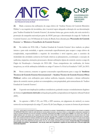 7/11
22. Dada a natureza das atribuições do cargo efetivo de ‘Analista Técnico de Controle-Ministério
Público’ e seu requisito de investidura, não é razoável supor adequada a alteração de sua denominação
para ‘Auditor Estadual de Controle Externo’, da mesma forma que, grosso modo, não seria razoável a
promoção de campanha nacional por parte da ANTC para que a denominação do cargo de ‘Auditor de
Controle Externo’, nos 34 Tribunais de Contas do Brasil, fosse alterada para ‘Procurador de Controle
Externo’ ou ‘Ministro e Conselheiro de Controle Externo’.
23. No âmbito do TCE-AM, o ‘Auditor Estadual de Controle Externo’ deve traduzir, no plano
interno e para toda sociedade, o agente concursado especificamente para ocupar o cargo efetivo de
complexidade, responsabilidade e requisito de investidura é nível superior, para o exercício da
titularidade das atividades exclusivas de Estado relativas ao planejamento, coordenação e execução de
auditorias, inspeções, instruções processuais e demais atribuições típicas de controle externo a cargo do
Órgão de Fiscalização e Instrução do TCE-AM. Essas competências são verificadas, de forma
inequívoca, no rol de atribuições definidas no artigo 6º incisos I e II da Lei Estadual nº 3.857, de 2013.
24. Nesse contexto, somente os agentes concursados especificamente para o cargo de ‘Analistas
Técnicos de Controle Externo-Governamental’ e ‘Analista Técnico de Controle Externo-Obras
Públicas’, ambos com atribuições para realizar auditoria, inspeção, instrução e demais atribuições
típicas de controle externo, podem ser contemplados, com propriedade, pela nomenclatura de ‘Auditor
Estadual de Controle Externo’.
25. A questão tem implicações jurídicas consideráveis, podendo ensejar o restabelecimento ilegítimo
de formas de provimento derivado rechaçada pela pacífica jurisprudência do Supremo tribunal Federal
(STF).
26. Ao apreciar a ADI nº 231, em 1992, o STF assentou, em julgamento de mérito2, os exatos
termos de sua interpretação do artigo 37, inciso II, da Carta Magna, no tocante às formas de provimento
2ADI nº 231: “AÇÃO DIRETA DE INCONSTITUCIONALIDADE. ASCENSÃO OU ACESSO, TRANSFERÊNCIA E APROVEITAMENTO NO TOCANTE A CARGOS
OU EMPREGOS PÚBLICOS.O critério do mérito aferível por concurso público de provas ou de provas e títulos é, no atual sistema constitucional, ressalvados os
cargos em comissão declarados em lei de livre nomeação e exoneração, indispensável para cargo ou emprego público isolado ou em carreira. Para o isolado, em
qualquer hipótese; para o em carreira, para o ingresso nela, que só se fará na classe inicial e pelo concurso público de provas ou de provas títulos, não o sendo,
porém, para os cargos subsequentes que nela se escalonam até o final dela, pois, para estes, a investidura se fará pela forma de provimento que é a “promoção”.
Estão, pois, banidas das formas de investidura admitidas pela Constituição a ascensão e a transferência, que são formas de ingresso em carreira diversa daquela
para a qual o servidor público ingressou por concurso, e que não são, por isso mesmo, ínsitas ao sistema de provimento em carreira, ao contrário do que sucede
com a promoção, sem a qual obviamente não haverá carreira, mas, sim, uma sucessão ascendente de cargos isolados. O inciso II do artigo 37 da Constituição
Federal também não permite o “aproveitamento”, uma vez que, nesse caso, há igualmente o ingresso em outra carreira sem o concurso exigido pelo
mencionado dispositivo”
 