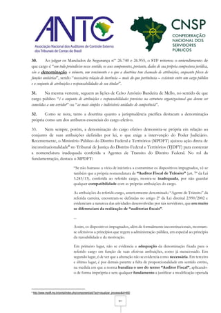 9/11
30. Ao julgar os Mandados de Segurança nºs
26.740 e 26.955, o STF reiterou o entendimento de
que cargo é “um todo proindiviso nesse sentido, os seus componentes, portanto, dados de sua própria compostura jurídica,
são a denominação, o número, um vencimento e o que a doutrina tem chamado de atribuições, enquanto plexo de
funções unitárias”, sendo “necessária relação de inerência – mais do que pertinência – existente entre um cargo público
e o conjunto de atribuições e responsabilidades de seu titular”.
31. Na mesma vertente, seguem as lições de Celso Antônio Bandeira de Mello, no sentido de que
cargo público “é o conjunto de atribuições e responsabilidades previstas na estrutura organizacional que devem ser
cometidas a um servidor” ou “as mais simples e indivisíveis unidades de competência”.
32. Como se nota, tanto a doutrina quanto a jurisprudência pacífica destacam a denominação
própria como um dos atributos essenciais do cargo efetivo.
33. Nem sempre, porém, a denominação do cargo efetivo demonstra-se própria em relação ao
conjunto de suas atribuições definidas por lei, o que exige a intervenção do Poder Judiciário.
Recentemente, o Ministério Público do Distrito Federal e Territórios (MPDFT) ajuizou ação direta de
inconstitucionalidade4 no Tribunal de Justiça do Distrito Federal e Territórios (TJDFT) para contestar
a nomenclatura inadequada conferida a Agentes de Transito do Distrito Federal. No rol da
fundamentação, destaca o MPDFT:
“Se não bastasse o vício de iniciativa a contaminar os dispositivos impugnados, vê-se
também que a própria nomenclatura de “Auditor Fiscal de Trânsito” (art. 7º da Lei
5.245/13), conferida ao referido cargo, mostra-se inadequada, por não guardar
qualquer compatibilidade com as próprias atribuições do cargo.
As atribuições do referido cargo, anteriormente denominado “Agente de Trânsito” da
referida carreira, encontram-se definidas no artigo 2º da Lei distrital 2.990/2002 e
evidenciam a natureza das atividades desenvolvidas por tais servidores, que em muito
se diferenciam da realização de “auditorias fiscais”.
...
Assim, os dispositivos impugnados, além de formalmente inconstitucionais, mostram-
se ofensivos a princípios que regem a administração pública, em especial ao princípio
da razoabilidade e da motivação.
Em primeiro lugar, não se evidencia a adequação da denominação fixada para o
referido cargo em função de suas efetivas atribuições, como já mencionado. Em
segundo lugar, é de ver que a alteração não se evidencia como necessária. Em terceiro
e último lugar, é por demais patente a falta de proporcionalidade em sentido estrito,
na medida em que a norma banaliza o uso do termo “Auditor Fiscal”, aplicando-
o de forma imprópria e sem qualquer fundamento a justificar a modificação operada
4 http://www.mpdft.mp.br/portal/index.php/component/adi/?act=visualizar_processo&id=460
 