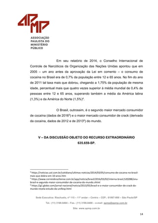 Sede Executiva: Riachuelo, nº 115 – 11º andar – Centro – CEP.: 01007-000 – São Paulo/SP
Tel.: (11) 3188.6464 – Fax.: (11) 3188.6486 – e-mail: apmp@apmp.com.br
Site: www.apmp.com.br
14
Em seu relatório de 2014, o Conselho Internacional de
Controle de Narcóticos da Organização das Nações Unidas apontou que em
2005 – um ano antes da aprovação da Lei em comento – o consumo de
cocaína no Brasil era de 0,7% da população entre 12 e 65 anos. No fim do ano
de 2011 tal taxa mais que dobrou, chegando a 1,75% da população de mesma
idade, percentual mais que quatro vezes superior à média mundial de 0,4% de
pessoas entre 12 e 65 anos, superando também a média da América latina
(1,3%) e da América do Norte (1,5%)4.
O Brasil, outrossim, é o segundo maior mercado consumidor
de cocaína (dados de 20165) e o maior mercado consumidor de crack (derivado
da cocaína, dados de 2012 e de 20136) do mundo.
V – DA DISCUSSÃO OBJETO DO RECURSO EXTRAORDINÁRIO
635.659-SP.
4
https://noticias.uol.com.br/cotidiano/ultimas-noticias/2014/03/05/consumo-de-cocaina-no-brasil-
mais-que-dobra-em-10-anos.htm
5
https://www.correiobraziliense.com.br/app/noticia/brasil/2016/03/02/interna-brasil,520288/onu-
brasil-e-segundo-maior-consumidor-de-cocaina-do-mundo.shtml
6
https://g1.globo.com/jornal-nacional/noticia/2013/05/brasil-e-o-maior-consumidor-de-crack-do-
mundo-revela-estudo-da-unifesp.html
 