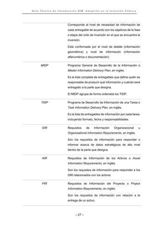 N o t a T é c n i c a d e I n t r o d u c c i ó n B I M : A d o p c i ó n e n l a I n v e r s i ó n P ú b l i c a
– 27 –
Corresponde al nivel de necesidad de información de
cada entregable de acuerdo con los objetivos de la fase
o etapa del ciclo de inversión en el que se encuentra la
inversión.
Está conformada por el nivel de detalle (información
geométrica) y nivel de información (información
alfanumérica o documentación).
MIDP Programa General de Desarrollo de la Información o
Máster Information Delivery Plan, en inglés.
Es la lista completa de entregables que define quién es
responsable de producir qué información y cuándo será
entregado a la parte que designa.
El MIDP agrupa de forma ordenada los TIDP.
TIDP Programa de Desarrollo de Información de una Tarea o
Task Information Delivery Plan, en inglés.
Es la lista de entregables de información por cada tarea;
incluyendo formato, fecha y responsabilidades.
OIR Requisitos de Información Organizacional u
Organizational Information Requirements, en inglés.
Son los requisitos de información para responder o
informar acerca de datos estratégicos de alto nivel
dentro de la parte que designa.
AIR Requisitos de Información de los Activos o Asset
Information Requirements, en inglés.
Son los requisitos de información para responder a los
OIR relacionados con los activos.
PIR Requisitos de Información del Proyecto o Project
Information Requirements, en inglés.
Son los requisitos de información con relación a la
entrega de un activo.
 