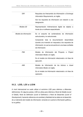N o t a T é c n i c a d e I n t r o d u c c i ó n B I M : A d o p c i ó n e n l a I n v e r s i ó n P ú b l i c a
– 28 –
EIR Requisitos de Intercambio de Información o Exchange
Information Requirements, en inglés.
Son los requisitos de información con relación a una
designación.
Modelo 3D Representación tridimensional digital de objetos a
través de un software especializado.
Modelo de información Es el conjunto de contenedores de información
estructurada y no estructurada.
Comprende toda la documentación desarrollada
durante una inversión en respuesta a los requisitos de
información, la cual se encuentra en una base confiable
de información.
PIM Modelo de Información del Proyecto o Project
Information Model, en inglés.
Es el modelo de información relacionado a la fase de
ejecución.
AIM Modelo de Información de los Activos o Asset
Information Model, en inglés.
Es el modelo de Información relacionado a la fase de
operación.
III.2. LOD, LOI o LOIN
A nivel internacional se suele utilizar el acrónimo LOD para referirse a diferentes
definiciones. En algunos países, LOD se utiliza para referirse a Nivel de Detalle (Level
of Detail), Nivel de Definición (Level of Definition) o Nivel de Desarrollo (Level of
Development), haciendo referencia a la cantidad y fiabilidad de los datos en el desarrollo
de un elemento del modelo de información, tomando en cuenta la información gráfica y
la no gráfica.
 