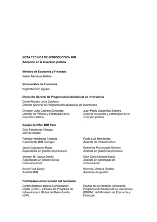 - 3 -
NOTA TÉCNICA DE INTRODUCCIÓN BIM
Adopción en la inversión pública
Ministro de Economía y Finanzas
Waldo Mendoza Bellido
Viceministra de Economía
Brigitt Bencich Aguilar
Dirección General de Programación Multianual de Inversiones
Daniel Moisés Leiva Calderón
Director General de Programación Multianual de Inversiones
Christian Julio Cabrera Coronado
Director de Política y Estrategias de la
Inversión Pública
Juan Pablo Cabanillas Baldera
Experto en política y estrategias de la
inversión pública
Equipo del Plan BIM Perú
Gino Fernández Villegas
Jefe de equipo
Pamela Hernández Tananta
Especialista BIM mánager
Jesús Cuycaposa Rojas
Especialista en gestión de procesos
Jherson R. García Danós
Especialista en gestión de las
comunicaciones
Bruno Ríos Garay
Analista BIM
Paola Liza Hernández
Analista de infraestructura
Katherine Pucuhuayla Simeon
Analista en gestión de procesos
Gian Carlo Morante Mejía
Analista en estrategias de
comunicación
Romina Córdova Grados
Asistente de gestión
Participaron en la revisión del contenido
Centro Británico para la Construcción
Digital (CDBB), a través del Programa de
Infraestructura Global del Reino Unido
(GIP).
Equipo de la Dirección General de
Programación Multianual de Inversiones
(DGPMI) del Ministerio de Economía y
Finanzas
 